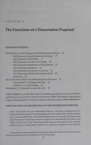 GHeArP
TD BE Ry 2
The Functions of a Dissertation Proposal
CHAPTER CONTENTS
The Functions of the Proposal in the Dissertation Process 15
The Proposal as Justification for the Study 17
The Proposal as Work Plan 17
The Proposal as Evidence of Ability 18
The Proposal as Request forCommitment 18
The Proposal as Contract 18
The Proposal as Evaluative Criterion 19
The Proposal as Partial Dissertation Draft 20
Summary 22
How Functions Differ with Different Kinds of Inquiry 22
Prespecified vs. Emergent Studies 23
General vs. Local Findings 24
Worksheet 2.1: Proposal Function Review 30
In this chapter, we review the various functions a proposal can serve in the dis-
sertation process, and how those functions may differ depending on the type of
inquiry being proposed. Student examples illustrate some of these differences.
THE FUNCTIONS OF THE PROPOSAL IN THE DISSERTATION PROCESS
Anna! was proud of her new dissertation proposal. It had been completed just two
weeks after she had started her doctoral program; in fact, approval by a faculty commit-
tee was required before she could officially begin her doctoral studies. Having learned
about the kind of research her mentors conducted, she had indicated her desire to do
similar research, and, after discussing possible projects, had agreed to the work de-
scribed in her new dissertation proposal. The eight-page statement, which had been
1. Because the student examples provided throughout the book are based on actual cases, names
and personal details have been changed to preserve confidentiality.
15
 