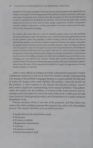 16 CONCEPTS FUNDAMENTAL TO PROPOSAL WRITING
drafted by two faculty members who were to serve as her mentors and supervisors, in-
cluded a description of the background of the problem, research questions, and a gen-
eral scope of proposed work. Anna’s name did not appear in the document because it
would be submitted for funding by her mentors. On receiving the grant, they would
employ her for the next four years to study, design, implement, evaluate, and produce
research related to alternative coaching procedures for teacher professional develop-
ment in four international settings.
In contrast, after more than two years of doctoral courses, Laura was still uncertain
about her dissertation topic. Her interests were varied, and she had approached several
faculty members about the possibility of their working with her. Because she was an
outstanding student, most faculty members expressed interest and support, but asked
for greater clarity about the nature of her possible research. After choosing an advisor
who had agreed to help her through the proposal development process, she decided to
conduct extensive field interviews and collect other data in order to find a focus within
her general concern, the professional development of medical personnel. As she learned
more, however, her shifting interests were reflected in multiple proposal revisions and a
changing cast of possible faculty mentors. Finally, after months of difficult fieldwork,
Laura produced an extensive dissertation proposal that reflected considerable sophisti-
cation about the topic of her research and enabled her to gain the agreement of several
faculty members to assist her.
Anna’s story reflects an instance in which a dissertation proposal is simply
a statement of planned work out of which the student’s deeper understanding
is to emerge as the problem is engaged (indeed, it is quite possible that the plan
of work will change as the work unfolds). This pattern, where the faculty set
the problem, is more common in the natural and physical sciences. Laura’s
story reflects significant understanding of her research problem. This pattern,
where the student sets the problem, is common in the social sciences and hu-
manities and is the pattern to which the bulk of this book is addressed. In both
cases, however, the proposal provides a set of boundaries for actually doing the
dissertation work.
Clearly, boundary setting is one role of the proposal, and that enters into
some of the other multiple purposes the proposal may play in the dissertation
process. This chapter identifies seven possible functions:
¢ Justification for the dissertation study
¢ Work plan
¢ Evidence of ability
¢ Request for commitment
¢ Contract
e Evaluative criterion
¢ Partial dissertation draft
 