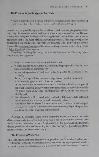 FUNCTIONS OF A PROPOSAL 17
The Proposal afJustification for
the Study
Asound argument, a well-grounded or firmly-backed claim, is one which will stand up
to criticism . . . [and] deserve[s] a favourable verdict. (Toulmin, 1958, p. 8)
Researchers employ theory, method, evidence, and reasoning to produce find-
ings they claim are important and relevant to the questions of interest. The rea-
soning producing the findings and relating them to the problem constitutes an
argument that is the heart of the dissertation proposal. This argument justifies
conducting the study and supports the meaning and utility of the results
found. The primary function of the dissertation proposal, then, is to provide
this
justification for the inquiry.
Therefore, in doing the study, the student develops the following points
into a reasoned argument:
1. Why it is worth studying what will be studied.
2. Whatis already known, how that relates to the proposed study, and how
it coalesces into an argument for:
a. an extrapolation of past knowledge to predict the outcome of the
study,
b. or, if not a prediction, some anticipation of possible outcomes,
c. or knowledge of where to look for results,
d. or knowledge of what area to study in order to likely attain payoff.
(If much is known about what is to be researched, a, above, is possible.
With less prior knowledge, one falls back to b, with still less to c, and
finally to d.)
3. How the study will proceed: what method will be used; data gathered;
and situations, circumstances, and persons involved.
4. How those data represent future situations, circumstances, and/or per-
sons in sucha way as to relate usefully and meaningfully to the problem,
question, or area of investigation proposed.
As might be expected, these points relate to the proposal as well as to the
dissertation study itself. The first three points are covered in the proposal, the
fourth in the dissertation report. As discussed in the next chapter, designing
the proposal as a chain of reasoning is an effective way of providing a strong
justification for the dissertation study.
The Proposal as Work Plan
This is the most common function a proposal serves. It sets forth what work
will be done, why, and with what anticipated result. Most proposals include a
scope of work, alist of activities, and possibly a time line and budget. These in-
 