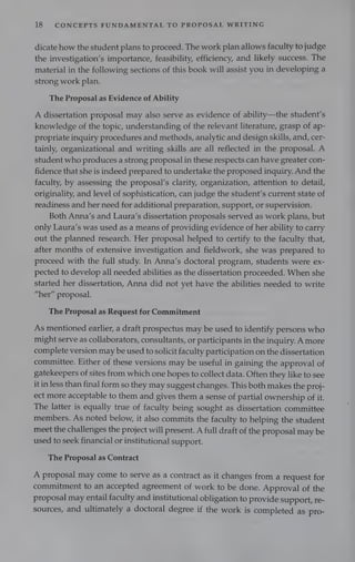 18 CONCEPTS FUNDAMENTAL TO PROPOSAL WRITING
dicate how the student plans to proceed. The work plan allows faculty to judge
the investigation’s importance, feasibility, efficiency, and likely success. The
material in the following sections of this book will assist you in developing a
strong work plan.
The Proposal as Evidence of Ability
A dissertation proposal may also serve as evidence of ability—the student's
knowledge of the topic, understanding of the relevant literature, grasp of ap-
propriate inquiry procedures and methods, analytic and design skills, and, cer-
tainly, organizational and writing skills are all reflected in the proposal. A
student who produces a strong proposal in these respects can have greater con-
fidence that she is indeed prepared to undertake the proposed inquiry. And the
faculty, by assessing the proposal’s clarity, organization, attention to detail,
originality, and level of sophistication, can judge the student’s current state of
readiness and her need for additional preparation, support, or supervision.
Both Anna’s and Laura’s dissertation proposals served as work plans, but
only Laura’s was used as a means of providing evidence of her ability to carry
out the planned research. Her proposal helped to certify to the faculty that,
after months of extensive investigation and fieldwork, she was prepared to
proceed with the full study. In Anna’s doctoral program, students were ex-
pected to develop all needed abilities as the dissertation proceeded. When she
started her dissertation, Anna did not yet have the abilities needed to write
“her” proposal.
The Proposal as Request for Commitment
As mentioned earlier, a draft prospectus may be used to identify persons who
might serve as collaborators, consultants, or participants in the inquiry. A more
complete version may be used to solicit faculty participation on the dissertation
committee. Either of these versions may be useful in gaining the approval of
gatekeepers of sites from which one hopes to collect data. Often they like to see
it in less than final form so they may suggest changes. This both makes the proj-
ect more acceptable to them and gives them a sense of partial ownership of it.
The latter is equally true of faculty being sought as dissertation committee
members. As noted below, it also commits the faculty to helping the student
meet the challenges the project will present. A full draft of the proposal may be
used to seek financial or institutional support.
The Proposal as Contract
A proposal may come to serve as a contract as it changes from a request for
commitment to an accepted agreement of work to be done. Approval of the
proposal may entail faculty and institutional obligation to provide support, re-
sources, and ultimately a doctoral degree if the work is completed as pro-
 