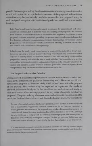 FUNCTIONS OF A PROPOSAL 19
posed.” Because approval by the dissertation committee may constitute an in-
stitutional contract to accept the basic elements of the proposal, a dissertation
committee may be particularly careful to ensure that the proposed study is
well designed, complies with institutional guidelines and local norms, and is
feasible.
Both Anna’s and Laura’s proposals served as requests for commitment and subse-
quently as contracts, but in different ways. In accepting their proposals, the students
were expected to conduct the work as outlined in their respective documents. Anna’s
proposal contained less detail, providing her greater room for subsequent change, but
less direction on how to proceed, making her more dependent on her mentors. Laura’s
proposal was very procedurally specific and detailed, reflecting a direction she had cho-
sen and was now committed to seeing through.
In both cases, the faculty made commitments to work with the student, but Anna’s men-
tors were agreeing to provide intensive training, consultation, and supervision in her
conduct of a study related to their own research. Laura had used early versions of her
proposal to identify and solicit faculty to work with her. Her committee was serving
more at her invitation to assist in a dissertation that was to be primarily under her di-
rection and initiative. Anna’s proposal included guaranteed financial support; Laura
was promised only the resources of faculty time and expertise.
The Proposal as Evaluative Criterion
Once accepted, a dissertation proposal can become an evaluative criterion used
to judge the direction and quality of the ensuing work. The more specific and
detailed the proposal is, the more likely it will be used to monitor the progress
of the inquiry. The student may be expected to implement the study as
planned, inform the faculty of further details as she works them out, and pro-
vide justification when seeking approval for any major changes to the study as
proposed. The proposal may also serve as an evaluative criterion in judging the
quality of the final dissertation report. Consider Laura’s and Anna’s situations:
Because of the detail contained in Laura’s proposal, it was used as an evaluative crite-
rion to monitor the progress and direction of her work. As her proposal continued to
evolve, periodic restatements of the proposal were produced to ensure that she and her
committee all shared the same understanding of the direction of her work. Although
she was not forced to comply with the formally accepted proposal, she was required to
document and justify any subsequent changes. Further, her proposal did include sub-
stantial sections of what were expected to be the first three chapters of her final report.
2. In some institutions, once the student's dissertation committee has formally accepted the pro-
posal, all subsequent reviewers, even at the final dissertation hearing, must accept the basic design deci-
sions contained in the accepted proposal.
 