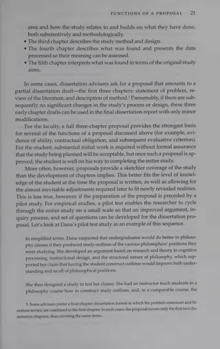 FUNCTIONS OF A PROPOSAL 21
area and how the study relates to and builds on what they have done,
both substantively and methodologically.
e The third chapter describes the study method and design.
¢ The fourth chapter describes what was found and presents the data
processed so their meaning can be assessed.
¢ The fifth chapter interprets what was found in terms of the original study
aims.
In some cases, dissertation advisors ask for a proposal that amounts to a
partial dissertation draft—the first three chapters: statement of problem, re-
view of the literature, and description of method.’ Presumably, if there are sub-
sequently no significant changes in the study’s process or design, these three
early chapter drafts can be used in the final dissertation report with only minor
modifications.
For the faculty, a full three-chapter proposal provides the strongest basis
for several of the functions of a proposal discussed above (for example, evi-
dence of ability, contractual obligation, and subsequent evaluative criterion).
For the student, substantial initial work is required without formal assurance
that the study being planned will be acceptable, but once such a proposal is ap-
proved, the student is well on his way to completing the entire study.
More often, however, proposals provide a sketchier coverage of the study
than the development of chapters implies. This better fits the level of knowl-
edge of the student at the time the proposal is written, as well as allowing for
the almost inevitable adjustments required later to fit newly revealed realities.
This is less true, however, if the preparation of the proposal is preceded by a
pilot study. For empirical studies, a pilot test enables the researcher to cycle
through the entire study on a small scale so that an improved argument, in-
quiry process, and set of questions can be developed for the dissertation pro-
posal. Let’s look at Dana’s pilot test study as an example of this sequence.
In simplified terms, Dana suspected that undergraduates would do better in philoso-
phy classes if they produced study outlines of the various philosophers’ positions they
were studying. She developed an argument based on research and theory in cognitive
processing, instructional design, and the structural nature of philosophy, which sup-
ported her claim that having the student construct outlines would improve both under-
standing and recall of philosophical positions.
She then designed a study to test her claims. She had an instructor teach students in a
philosophy course how to construct study outlines, and, in a comparable course, the
3. Some advisors prefer a four-chapter dissertation format in which the problem statement and lit-
erature review are combined in the first chapter. In such cases, the proposal covers only the first two dis-
sertation chapters, thus covering the same items.
 