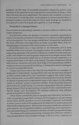 FUNCTIONS OF A PROPOSAL 8}
problems. As the range of acceptable dissertation inquiry has grown, some
functions of the proposal are less important for certain kinds of studies, while
other functions are more emphasized. We examine this variability in terms of
(1) the extent to which the study can be planned in advance (prespecified vs.
emergent studies), and (2) the extent to which study findings are intended to
have general or more local application (general vs. local findings).
Prespecified vs. Emergent Studies
Some studies are painstakingly planned in advance; others are tailored as the
inquiry progresses.
In prespecified studies, the questions of interest, arguments supporting the
inquiry, and specific procedures of the inquiry are worked out at the beginning
of the investigation. Once the design is established, the researcher implements
the study, adhering to the original plan as closely as possible. Much of the tra-
ditional empirical research in the social sciences is of this kind.
Emergent) studies have a long tradition in the humanities and in some
branc the social sciences. In emergent studies, the questions of interest,
supporting arguments, and procedural details are worked out as the study pro-
ceeds. Such studies are most frequently employed to investigate natural varia-
tion, to study phenomena afresh and/or in all their normal complexity, or to
explore phenomena to see what can be learned. Emergent designs may also be
used because researchers lack prior knowledge of the phenomenon, method-
ological tools are inappropriate or lacking, or situational control is inadequate
to conduct a prespecified study.
Studies need not be one or the other but may blend the two strategies, in-
tentionally or inadvertently. A prespecified study may become more emergent
as field controls break down, new information suggests that initial assump-
tions were incorrect, or unstable conditions demand greater researcher flexibil-
ity. Ronnie implemented an experimental study of the impact of a film-editing
course on students’ spatial visualization abilities. When the pretest measures
showed that the control group was already scoring higher than the treatment
group, instead of both groups starting out equally, Ronnie responded by mak-
ing his design more investigative. He included additional data collection
points and qualitative impact measures.
Other studies intentionally start as emergent and exploratory and then be-
come increasingly prespecified as background investigations and pilot testing
clarify which specific questions are most meaningful, important, and feasible
to study. Laura’s study of the professional development of medical personnel
followed this latter approach. After months of emergent fieldwork and study of
prior research, she accumulated sufficient understanding of the important is-
sues and methodological constraints to develop a focused, prespecified design.
The nature of the phenomenon being examined also influences whether a
more prespecified or more emergent strategy is the best choice. Suppose you
 
