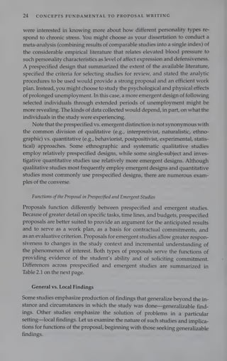 24 CONCEPTS FUNDAMENTAL TO PROPOSAL WRITING
were interested in knowing more about how different personality types re-
spond to chronic stress. You might choose as your dissertation to conduct a
meta-analysis (combining results of comparable studies into a single index) of
the considerable empirical literature that relates elevated blood pressure to
such personality characteristics as level of affect expression and defensiveness.
A prespecified design that summarized the extent of the available literature,
specified the criteria for selecting studies for review, and stated the analytic
procedures to be used would provide a strong proposal and an efficient work
plan. Instead, you might choose to study the psychological and physical effects
of prolonged unemployment. In this case, a more emergent design of following
selected individuals through extended periods of unemployment might be
more revealing. The kinds of data collected would depend, in part, on what the
individuals in the study were experiencing.
Note that the prespecified vs. emergent distinction is not synonymous with
the common division of qualitative (e.g., interpretivist, naturalistic, ethno-
graphic) vs. quantitative (e.g., behaviorist, postpositivist, experimental, statis-
tical) approaches. Some ethnographic and systematic qualitative studies
employ relatively prespecified designs, while some single-subject and inves-
tigative quantitative studies use relatively more emergent designs. Although
qualitative studies most frequently employ emergent designs and quantitative
studies most commonly use prespecified designs, there are numerous exam-
ples of the converse.
Functions ofthe Proposal in Prespecified and Emergent Studies
Proposals function differently between prespecified and emergent studies.
Because of greater detail on specific tasks, time lines, and budgets, prespecified
proposals are better suited to provide an argument for the anticipated results
and to serve as a work plan, as a basis for contractual commitments, and
as an evaluative criterion. Proposals for emergent studies allow greater respon-
siveness to changes in the study context and incremental understanding of
the phenomenon of interest. Both types of proposals serve the functions of
providing evidence of the student's ability and of soliciting commitment.
Differences across prespecified and emergent studies are summarized in
Table 2.1 on the next page.
General vs. Local Findings
Some studies emphasize production of findings that generalize beyond the in-
stance and circumstances in which the study was done—generalizable find-
ings. Other studies emphasize the solution of problems in a particular
setting—local findings. Let us examine the nature of such studies and implica-
tions for functions of the proposal, beginning with those seeking generalizable
findings.
 