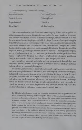 ie
26 CONCEPTS FUNDAMENTAL TO PROPOSAL WRITING
Studies Emphasizing Generalizable Findings _
—~
“Empirical Studies Keeatepiual tudies
Sample Suey Philosophical
Experimental Historical
Case Study Methodological
What is considered acceptable dissertation inquiry differs by discipline, in-
stitution, department, and dissertation committee. In many doctoral programs
that prepare researchers to work in academic settings, the dissertation is to be a
form of research, resulting in generalizable findings. These are findings that apply
to (and therefore could be replicated with) other persons, situations or contexts,
treatments, observations or measures, study methods or designs, and times.
Further, in the social sciences it is often expected that most dissertations will be
empirical, that is, gathering data from or about persons. They typically employ
such methods as sample survey designs; experimental /quasi-experimental de-
signs; longitudinal designs; case study/single-subject designs; qualitative
designs; meta-analytic/secondary data analysis designs; and so on.
An example of an empirical study seeking generalizable knowledge was
described earlier—Dana’s investigation of whether the use of study outlines
helps students understand philosophy.
In contrast, some forms of dissertation research employ conceptual methods
to investigate philosophical, historical, methodological, or theoretical topics,
but are still concerned with producing generalizable findings. In these doctoral
programs, dissertations are judged according to the established canons of so-
cial science or the humanities relevant to each particular domain. Although
topics for dissertations of this type are often more abstract and narrowly fo-
cused on issues of academic importance, the proposal must still show the
student’s familiarity with prior research and research method.
David had a full fellowship for the last year of his dissertation, and he spent almost the
entire year reading, studying, and writing. He seldom left his apartment except to shop,
exercise, and socialize with a few close friends. He met with his dissertation advisor
whenever possible. David’s dissertation task was to clarify the forms of reasoning that
could be used in making evaluative judgments about social and educational programs.
In his proposal, he had to convince colleagues in a narrow professional area that his
problem had substantial intellectual merit and that he was capable of making a signifi-
cant contribution to the problem’s solution. Although he was seeking generalizable
knowledge, few individuals outside this narrow area could judge the importance of the
problem or its likely solution (certainly no one in David's family could understand why
he chose to spend so much time studying such an arcane issue).
 