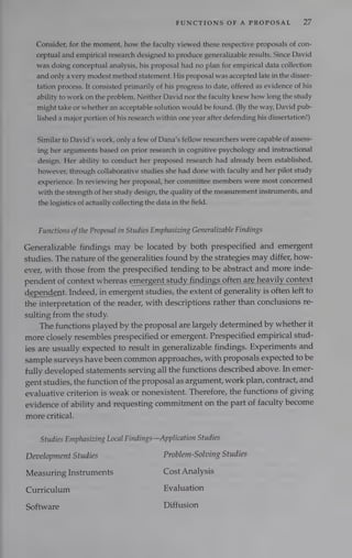 FUNCTIONS OF A PROPOSAL D7
Consider, for the moment, how the faculty viewed these respective proposals of con-
ceptual and empirical research designed to produce generalizable results. Since David
was doing conceptual analysis, his proposal had no plan for empirical data collection
and only a very modest method statement. His proposal was accepted late in the disser-
tation process. It consisted primarily of his progress to date, offered as evidence of his
ability to work on the problem. Neither David nor the faculty knew how long the study
might take or whether an acceptable solution would be found. (By the way, David pub-
lished a major portion of his research within one year after defending his dissertation!)
Similar to David’s work, only a few of Dana’s fellow researchers were capable of assess-
ing her arguments based on prior research in cognitive psychology and instructional
design. Her ability to conduct her proposed research had already been established,
however, through collaborative studies she had done with faculty and her pilot study
experience. In reviewing her proposal, her committee members were most concerned
with the strength of her study design, the quality of the measurement instruments, and
the logistics of actually collecting the data in the field.
Functions ofthe Proposal in Studies Emphasizing Generalizable Findings
Generalizable findings may be located by both prespecified and emergent
studies. The nature of the generalities found by the strategies may differ, how-
ever, with those from the prespecified tending to be abstract and more inde-
pendent of context whereas emergent study findings oftenare heavily context
dependent. Indeed, in emergent studies, the extent of generality is often left to
the interpretation of the reader, with descriptions rather than conclusions re-
sulting from the study.
The functions played by the proposal are largely determined by whether it
more closely resembles prespecified or emergent. Prespecified empirical stud-
ies are usually expected to result in generalizable findings. Experiments and
sample surveys have been common approaches, with proposals expected to be
fully developed statements serving all the functions described above. In emer-
gent studies, the function of the proposal as argument, work plan, contract, and
evaluative criterion is weak or nonexistent. Therefore, the functions of giving
evidence of ability and requesting commitment on the part of faculty become
more critical.
Studies Emphasizing Local Findings—Application Studies
Development Studies Problem-Solving Studies
Measuring Instruments Cost Analysis
Curriculum Evaluation
Software Diffusion
 