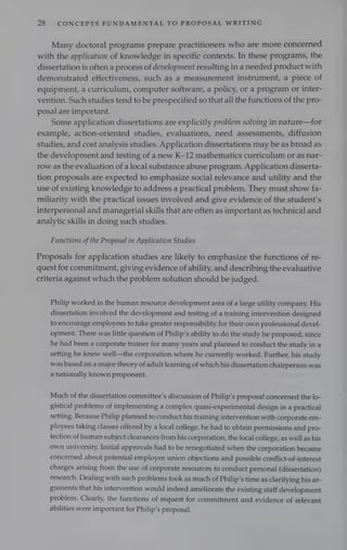 28 CONCEPTS FUNDAMENTAL TO PROPOSAL WRITING
Many doctoral programs prepare practitioners who are more concerned
with the application of knowledge in specific contexts. In these programs, the
dissertation is often a process of development resulting in a needed product with
demonstrated effectiveness, such as a measurement instrument, a piece of
equipment, a curriculum, computer software, a policy, or a program or inter-
vention. Such studies tend to be prespecified so that all the functions of the pro-
posal are important.
Some application dissertations are explicitly problem solving in nature—for
example, action-oriented studies, evaluations, need assessments, diffusion
studies, and cost analysis studies. Application dissertations may be as broad as
the development and testing of anew K-12 mathematics curriculum or as nar-
row as the evaluation of a local substance abuse program. Application disserta-
tion proposals are expected to emphasize social relevance and utility and the
use of existing knowledge to address a practical problem. They must show fa-
miliarity with the practical issues involved and give evidence of the student’s
interpersonal and managerial skills that are often as important as technical and
analytic skills in doing such studies.
Functions ofthe Proposal in Application Studies
Proposals for application studies are likely to emphasize the functions of re-
quest for commitment, giving evidence of ability, and describing the evaluative
criteria against which the problem solution should be judged.
Philip worked in the human resource development area of a large utility company. His
dissertation involved the development and testing of a training intervention designed
to encourage employees to take greater responsibility for their own professional devel-
opment. There was little question of Philip’s ability to do the study he proposed, since
he had been a corporate trainer for many years and planned to conduct the study ina
setting he knew well—the corporation where he currently worked. Further, his study
was based on a major theory of adult learning of which his dissertation chairperson was
a nationally known proponent.
Much of the dissertation committee’s discussion of Philip’s proposal concerned the lo-
gistical problems of implementing a complex quasi-experimental design in a practical
setting. Because Philip planned to conduct his training intervention with corporate em-
ployees taking classes offered by alocal college, he had to obtain permissions and pro-
tection of human subject clearances from his corporation, the local college, as well as his
own university. Initial approvals had to be renegotiated when the corporation became
concerned about potential employee union objections and possible conflict-of-interest
charges arising from the use of corporate resources to conduct personal (dissertation)
research. Dealing with such problems took as much of Philip’s time as clarifying his ar-
guments that his intervention would indeed ameliorate the existing staff development
problem. Clearly, the functions of request for commitment and evidence of relevant
abilities were important for Philip’s proposal.
 