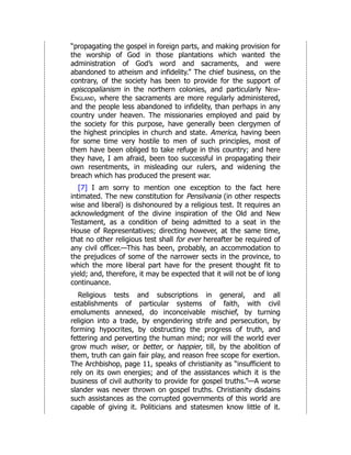 “propagating the gospel in foreign parts, and making provision for
the worship of God in those plantations which wanted the
administration of God’s word and sacraments, and were
abandoned to atheism and infidelity.” The chief business, on the
contrary, of the society has been to provide for the support of
episcopalianism in the northern colonies, and particularly New-
England, where the sacraments are more regularly administered,
and the people less abandoned to infidelity, than perhaps in any
country under heaven. The missionaries employed and paid by
the society for this purpose, have generally been clergymen of
the highest principles in church and state. America, having been
for some time very hostile to men of such principles, most of
them have been obliged to take refuge in this country; and here
they have, I am afraid, been too successful in propagating their
own resentments, in misleading our rulers, and widening the
breach which has produced the present war.
[7] I am sorry to mention one exception to the fact here
intimated. The new constitution for Pensilvania (in other respects
wise and liberal) is dishonoured by a religious test. It requires an
acknowledgment of the divine inspiration of the Old and New
Testament, as a condition of being admitted to a seat in the
House of Representatives; directing however, at the same time,
that no other religious test shall for ever hereafter be required of
any civil officer.—This has been, probably, an accommodation to
the prejudices of some of the narrower sects in the province, to
which the more liberal part have for the present thought fit to
yield; and, therefore, it may be expected that it will not be of long
continuance.
Religious tests and subscriptions in general, and all
establishments of particular systems of faith, with civil
emoluments annexed, do inconceivable mischief, by turning
religion into a trade, by engendering strife and persecution, by
forming hypocrites, by obstructing the progress of truth, and
fettering and perverting the human mind; nor will the world ever
grow much wiser, or better, or happier, till, by the abolition of
them, truth can gain fair play, and reason free scope for exertion.
The Archbishop, page 11, speaks of christianity as “insufficient to
rely on its own energies; and of the assistances which it is the
business of civil authority to provide for gospel truths.”—A worse
slander was never thrown on gospel truths. Christianity disdains
such assistances as the corrupted governments of this world are
capable of giving it. Politicians and statesmen know little of it.
 