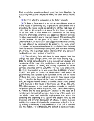 Their enmity has sometimes done it good; but their friendship, by
supporting corruptions carrying its name, has been almost fatal to
it.
[8] In 1742, after the resignation of Sir Robert Walpole.
[9] Sir Francis Bacon was the second Attorney-General who sat
in the House of Commons; but, to prevent its being drawn into a
precedent, the House would not admit him, till they had made an
order, that no Attorney-General should for the future be allowed
to sit and vote in that House.—In conformity to this order,
whenever afterwards a member was appointed Attorney-General,
his place was vacated, and a new writ issued. This continued to
be the practice till the year 1670, when Sir Heneage Finch
(afterwards Earl of Nottingham) being appointed Attorney-General,
he was allowed by connivance to preserve his seat, which
connivance has been continued ever since.—I give these facts not
from any enquiry or knowledge of my own, but from the authority
of a friend, who is perhaps better informed than any person in
the kingdom on every subject of this kind.
[10] The following facts will shew, in some degree, how this
change has been brought about.—For ten years ending Aug. 1,
1717 (a period comprehending in it a general war abroad; and
the demise of the crown, the establishment of a new family, and
an open rebellion at home) the money expended in secret
services amounted only to 279,444l.—For ten years ending Feb.
11, 1742, it amounted to no less a sum than 1.384,600; of which
50,077l. was paid to printers of News-papers and writers for
government; and a greater sum expended, in the last six weeks
of these ten years, than had been spent in three years before
Aug. 1710.—See the Report of the Committee appointed March 23,
1742, to enquire into the conduct of Robert Earl of Orford, printed
in the Journals of the House of Commons, vol. 24, p. 295, 296,
300.—One passage, in this report, contains remarks, so much to
my present purpose and so important, that I cannot help copying
it.—“There are no laws particularly adapted to the case of a
minister who clandestinely employs the money of the public, and
the whole power and profitable employments that attend the
collecting and disposing of it, against the people: And, by this
profusion and criminal distribution of offices, in some measure
justifies the expence that particular persons are obliged to be at,
by making it necessary to the preservation of all that is valuable
to a free nation. For in that case, the contest is plain and visible.
 