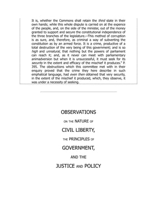 It is, whether the Commons shall retain the third state in their
own hands; while this whole dispute is carried on at the expence
of the people, and, on the side of the minister, out of the money
granted to support and secure the constitutional independence of
the three branches of the legislature.—This method of corruption
is as sure, and, therefore, as criminal a way of subverting the
constitution as by an armed force. It is a crime, productive of a
total destruction of the very being of this government; and is so
high and unnatural, that nothing but the powers of parliament
can reach it; and, as it never can meet with parliamentary
animadversion but when it is unsuccessful, it must seek for its
security in the extent and efficacy of the mischief it produces.” P.
395. The obstructions which this committee met with in their
enquiry proved that the crime they here describe in such
emphatical language, had even then obtained that very security,
in the extent of the mischief it produced, which, they observe, it
was under a necessity of seeking.
OBSERVATIONS
on the NATURE of
CIVIL LIBERTY,
the PRINCIPLES of
GOVERNMENT,
AND THE
JUSTICE and POLICY
 