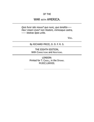 OF THE
WAR with AMERICA.
Quis furor iste novus? quo nunc, quo tenditis⸺
Heu! miseri cives? non Hostem, inimicaque castra,
⸺ Vestras Spes uritis.
Virg.
By RICHARD PRICE, D. D. F. R. S.
THE EIGHTH EDITION,
With Corrections and Additions.
LONDON:
Printed for T. Cadell, in the Strand.
M.DCC.LXXVIII.
 