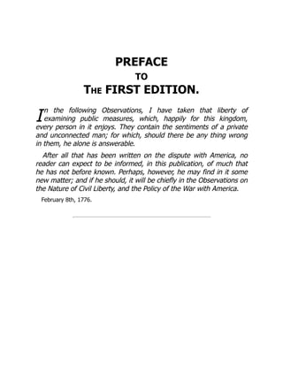 I
PREFACE
TO
The FIRST EDITION.
n the following Observations, I have taken that liberty of
examining public measures, which, happily for this kingdom,
every person in it enjoys. They contain the sentiments of a private
and unconnected man; for which, should there be any thing wrong
in them, he alone is answerable.
After all that has been written on the dispute with America, no
reader can expect to be informed, in this publication, of much that
he has not before known. Perhaps, however, he may find in it some
new matter; and if he should, it will be chiefly in the Observations on
the Nature of Civil Liberty, and the Policy of the War with America.
February 8th, 1776.
 