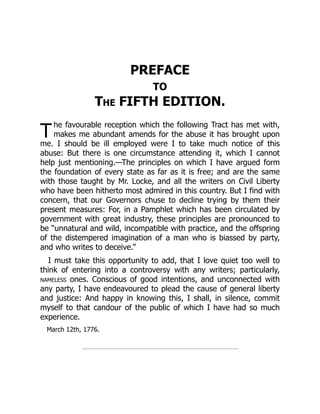 T
PREFACE
TO
The FIFTH EDITION.
he favourable reception which the following Tract has met with,
makes me abundant amends for the abuse it has brought upon
me. I should be ill employed were I to take much notice of this
abuse: But there is one circumstance attending it, which I cannot
help just mentioning.—The principles on which I have argued form
the foundation of every state as far as it is free; and are the same
with those taught by Mr. Locke, and all the writers on Civil Liberty
who have been hitherto most admired in this country. But I find with
concern, that our Governors chuse to decline trying by them their
present measures: For, in a Pamphlet which has been circulated by
government with great industry, these principles are pronounced to
be “unnatural and wild, incompatible with practice, and the offspring
of the distempered imagination of a man who is biassed by party,
and who writes to deceive.”
I must take this opportunity to add, that I love quiet too well to
think of entering into a controversy with any writers; particularly,
nameless ones. Conscious of good intentions, and unconnected with
any party, I have endeavoured to plead the cause of general liberty
and justice: And happy in knowing this, I shall, in silence, commit
myself to that candour of the public of which I have had so much
experience.
March 12th, 1776.
 