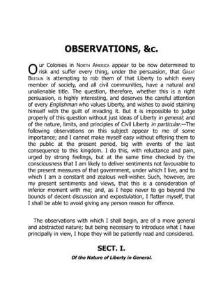 O
OBSERVATIONS, &c.
ur Colonies in North America appear to be now determined to
risk and suffer every thing, under the persuasion, that Great
Britain is attempting to rob them of that Liberty to which every
member of society, and all civil communities, have a natural and
unalienable title. The question, therefore, whether this is a right
persuasion, is highly interesting, and deserves the careful attention
of every Englishman who values Liberty, and wishes to avoid staining
himself with the guilt of invading it. But it is impossible to judge
properly of this question without just ideas of Liberty in general; and
of the nature, limits, and principles of Civil Liberty in particular.—The
following observations on this subject appear to me of some
importance; and I cannot make myself easy without offering them to
the public at the present period, big with events of the last
consequence to this kingdom. I do this, with reluctance and pain,
urged by strong feelings, but at the same time checked by the
consciousness that I am likely to deliver sentiments not favourable to
the present measures of that government, under which I live, and to
which I am a constant and zealous well-wisher. Such, however, are
my present sentiments and views, that this is a consideration of
inferior moment with me; and, as I hope never to go beyond the
bounds of decent discussion and expostulation, I flatter myself, that
I shall be able to avoid giving any person reason for offence.
The observations with which I shall begin, are of a more general
and abstracted nature; but being necessary to introduce what I have
principally in view, I hope they will be patiently read and considered.
SECT. I.
Of the Nature of Liberty in General.
 
