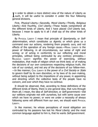 I
n order to obtain a more distinct view of the nature of Liberty as
such, it will be useful to consider it under the four following
general divisions.
First, Physical Liberty.—Secondly, Moral Liberty.—Thirdly, Religious
Liberty.—And Fourthly, Civil Liberty.—These heads comprehend all
the different kinds of Liberty. And I have placed Civil Liberty last,
because I mean to apply to it all I shall say of the other kinds of
Liberty.
By Physical Liberty I mean that principle of Spontaneity, or Self-
determination, which constitutes us Agents; or which gives us a
command over our actions, rendering them properly ours, and not
effects of the operation of any foreign cause.—Moral Liberty is the
power of following, in all circumstances, our sense of right and
wrong; or of acting in conformity to our reflecting and moral
principles, without being controuled by any contrary principles.—
Religious Liberty signifies the power of exercising, without
molestation, that mode of religion which we think best; or of making
the decisions of our own consciences respecting religious truth, the
rule of our conduct, and not any of the decisions of our fellow-men.
—In like manner; Civil Liberty is the power of a Civil Society or State
to govern itself by its own discretion, or by laws of its own making,
without being subject to the impositions of any power, in appointing
and directing which the collective body of the people have no
concern, and over which they have no controul.
It should be observed, that, according to these definitions of the
different kinds of liberty, there is one general idea, that runs through
them all; I mean, the idea of Self-direction, or Self-government.—Did
our volitions originate not with ourselves, but with some cause over
which we have no power; or were we under a necessity of always
following some will different from our own, we should want Physical
Liberty.
In like manner; he whose perceptions of moral obligation are
controuled by his passions has lost his Moral Liberty; and the most
common language applied to him is, that he wants Self-government.
 
