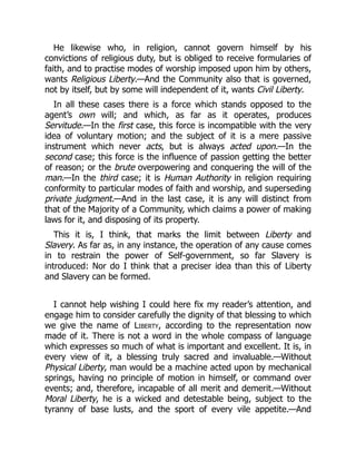 He likewise who, in religion, cannot govern himself by his
convictions of religious duty, but is obliged to receive formularies of
faith, and to practise modes of worship imposed upon him by others,
wants Religious Liberty.—And the Community also that is governed,
not by itself, but by some will independent of it, wants Civil Liberty.
In all these cases there is a force which stands opposed to the
agent’s own will; and which, as far as it operates, produces
Servitude.—In the first case, this force is incompatible with the very
idea of voluntary motion; and the subject of it is a mere passive
instrument which never acts, but is always acted upon.—In the
second case; this force is the influence of passion getting the better
of reason; or the brute overpowering and conquering the will of the
man.—In the third case; it is Human Authority in religion requiring
conformity to particular modes of faith and worship, and superseding
private judgment.—And in the last case, it is any will distinct from
that of the Majority of a Community, which claims a power of making
laws for it, and disposing of its property.
This it is, I think, that marks the limit between Liberty and
Slavery. As far as, in any instance, the operation of any cause comes
in to restrain the power of Self-government, so far Slavery is
introduced: Nor do I think that a preciser idea than this of Liberty
and Slavery can be formed.
I cannot help wishing I could here fix my reader’s attention, and
engage him to consider carefully the dignity of that blessing to which
we give the name of Liberty, according to the representation now
made of it. There is not a word in the whole compass of language
which expresses so much of what is important and excellent. It is, in
every view of it, a blessing truly sacred and invaluable.—Without
Physical Liberty, man would be a machine acted upon by mechanical
springs, having no principle of motion in himself, or command over
events; and, therefore, incapable of all merit and demerit.—Without
Moral Liberty, he is a wicked and detestable being, subject to the
tyranny of base lusts, and the sport of every vile appetite.—And
 