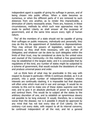 independent agent is capable of giving his suffrage in person, and of
being chosen into public offices. When a state becomes so
numerous, or when the different parts of it are removed to such
distances from one another, as to render this impracticable, a
diminution of Liberty necessarily arises. There are, however, in these
circumstances, methods by which such near approaches may be
made to perfect Liberty as shall answer all the purposes of
government, and at the same time secure every right of human
nature.
Tho’ all the members of a state should not be capable of giving
their suffrages on public measures, individually and personally, they
may do this by the appointment of Substitutes or Representatives.
They may entrust the powers of legislation, subject to such
restrictions as they shall think necessary, with any number of
Delegates; and whatever can be done by such delegates within the
limits of their trust, may be considered as done by the united voice
and counsel of the Community.—In this method a free government
may be established in the largest state; and it is conceivable that by
regulations of this kind, any number of states might be subjected to
a scheme of government, that would exclude the desolations of war,
and produce universal peace and order.
Let us think here of what may be practicable in this way with
respect to Europe in particular.—While it continues divided, as it is at
present, into a great number of independent kingdoms whose
interests are continually clashing, it is impossible but that disputes
will often arise which must end in war and carnage. It would be no
remedy to this evil to make one of these states supreme over the
rest; and to give it an absolute plenitude of power to superintend
and controul them. This would be to subject all the states to the
arbitrary discretion of one, and to establish an ignominious slavery
not possible to be long endured. It would, therefore, be a remedy
worse than the disease; nor is it possible it should be approved by
any mind that has not lost every idea of Civil Liberty. On the
contrary.—Let every state, with respect to all its internal concerns,
be continued independent of all the rest; and let a general
 