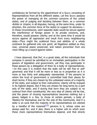 confederacy be formed by the appointment of a Senate consisting of
Representatives from all the different states. Let this Senate possess
the power of managing all the common concerns of the united
states, and of judging and deciding between them, as a common
Arbiter or Umpire, in all disputes; having, at the same time, under its
direction, the common force of the states to support its decisions.—
In these circumstances, each separate state would be secure against
the interference of foreign power in its private concerns, and,
therefore, would possess Liberty; and at the same time it would be
secure against all oppression and insult from every neighbouring
state.—Thus might the scattered force and abilities of a whole
continent be gathered into one point; all litigations settled as they
rose; universal peace preserved; and nation prevented from any
more lifting up a sword against nation.
I have observed, that tho’, in a great state, all the individuals that
compose it cannot be admitted to an immediate participation in the
powers of legislation and government, yet they may participate in
these powers by a delegation of them to a body of representatives.
—In this case it is evident that the state will be still free or self-
governed; and that it will be more or less so in proportion as it is
more or less fairly and adequately represented. If the persons to
whom the trust of government is committed hold their places for
short terms; if they are chosen by the unbiassed voices of a majority
of the state, and subject to their instructions; Liberty will be enjoyed
in its highest degree. But if they are chosen for long terms by a part
only of the state; and if during that term they are subject to no
controul from their constituents; the very idea of Liberty will be lost,
and the power of chusing representatives becomes nothing but a
power, lodged in a few, to chuse at certain periods, a body of
Masters for themselves and for the rest of the Community. And if a
state is so sunk that the majority of its representatives are elected
by a handful of the meanest[12] persons in it, whose votes are
always paid for; and if also, there is a higher will on which even
these mock representatives themselves depend, and that directs
 