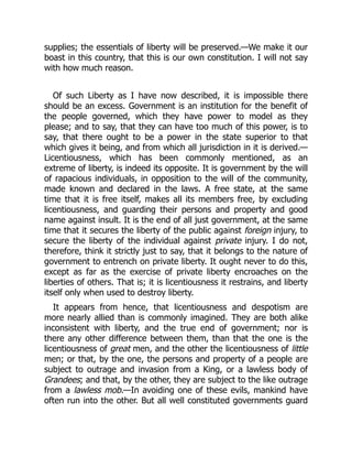 supplies; the essentials of liberty will be preserved.—We make it our
boast in this country, that this is our own constitution. I will not say
with how much reason.
Of such Liberty as I have now described, it is impossible there
should be an excess. Government is an institution for the benefit of
the people governed, which they have power to model as they
please; and to say, that they can have too much of this power, is to
say, that there ought to be a power in the state superior to that
which gives it being, and from which all jurisdiction in it is derived.—
Licentiousness, which has been commonly mentioned, as an
extreme of liberty, is indeed its opposite. It is government by the will
of rapacious individuals, in opposition to the will of the community,
made known and declared in the laws. A free state, at the same
time that it is free itself, makes all its members free, by excluding
licentiousness, and guarding their persons and property and good
name against insult. It is the end of all just government, at the same
time that it secures the liberty of the public against foreign injury, to
secure the liberty of the individual against private injury. I do not,
therefore, think it strictly just to say, that it belongs to the nature of
government to entrench on private liberty. It ought never to do this,
except as far as the exercise of private liberty encroaches on the
liberties of others. That is; it is licentiousness it restrains, and liberty
itself only when used to destroy liberty.
It appears from hence, that licentiousness and despotism are
more nearly allied than is commonly imagined. They are both alike
inconsistent with liberty, and the true end of government; nor is
there any other difference between them, than that the one is the
licentiousness of great men, and the other the licentiousness of little
men; or that, by the one, the persons and property of a people are
subject to outrage and invasion from a King, or a lawless body of
Grandees; and that, by the other, they are subject to the like outrage
from a lawless mob.—In avoiding one of these evils, mankind have
often run into the other. But all well constituted governments guard
 
