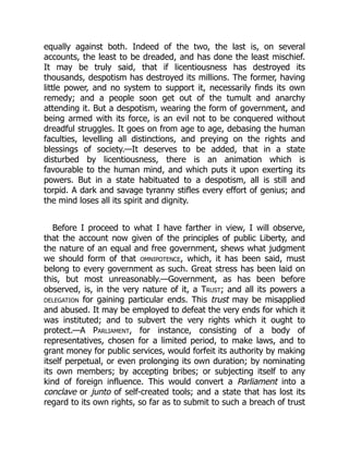 equally against both. Indeed of the two, the last is, on several
accounts, the least to be dreaded, and has done the least mischief.
It may be truly said, that if licentiousness has destroyed its
thousands, despotism has destroyed its millions. The former, having
little power, and no system to support it, necessarily finds its own
remedy; and a people soon get out of the tumult and anarchy
attending it. But a despotism, wearing the form of government, and
being armed with its force, is an evil not to be conquered without
dreadful struggles. It goes on from age to age, debasing the human
faculties, levelling all distinctions, and preying on the rights and
blessings of society.—It deserves to be added, that in a state
disturbed by licentiousness, there is an animation which is
favourable to the human mind, and which puts it upon exerting its
powers. But in a state habituated to a despotism, all is still and
torpid. A dark and savage tyranny stifles every effort of genius; and
the mind loses all its spirit and dignity.
Before I proceed to what I have farther in view, I will observe,
that the account now given of the principles of public Liberty, and
the nature of an equal and free government, shews what judgment
we should form of that omnipotence, which, it has been said, must
belong to every government as such. Great stress has been laid on
this, but most unreasonably.—Government, as has been before
observed, is, in the very nature of it, a Trust; and all its powers a
delegation for gaining particular ends. This trust may be misapplied
and abused. It may be employed to defeat the very ends for which it
was instituted; and to subvert the very rights which it ought to
protect.—A Parliament, for instance, consisting of a body of
representatives, chosen for a limited period, to make laws, and to
grant money for public services, would forfeit its authority by making
itself perpetual, or even prolonging its own duration; by nominating
its own members; by accepting bribes; or subjecting itself to any
kind of foreign influence. This would convert a Parliament into a
conclave or junto of self-created tools; and a state that has lost its
regard to its own rights, so far as to submit to such a breach of trust
 