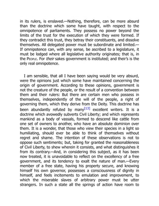 in its rulers, is enslaved.—Nothing, therefore, can be more absurd
than the doctrine which some have taught, with respect to the
omnipotence of parliaments. They possess no power beyond the
limits of the trust for the execution of which they were formed. If
they contradict this trust, they betray their constituents, and dissolve
themselves. All delegated power must be subordinate and limited.—
If omnipotence can, with any sense, be ascribed to a legislature, it
must be lodged where all legislative authority originates; that is, in
the People. For their sakes government is instituted; and their’s is the
only real omnipotence.
I am sensible, that all I have been saying would be very absurd,
were the opinions just which some have maintained concerning the
origin of government. According to these opinions, government is
not the creature of the people, or the result of a convention between
them and their rulers: But there are certain men who possess in
themselves, independently of the will of the people, a right of
governing them, which they derive from the Deity. This doctrine has
been abundantly refuted by many[13] excellent writers. It is a
doctrine which avowedly subverts Civil Liberty; and which represents
mankind as a body of vassals, formed to descend like cattle from
one set of owners to another, who have an absolute dominion over
them. It is a wonder, that those who view their species in a light so
humiliating, should ever be able to think of themselves without
regret and shame. The intention of these observations is not to
oppose such sentiments; but, taking for granted the reasonableness
of Civil Liberty, to shew wherein it consists, and what distinguishes it
from its contrary.—And, in considering this subject, as it has been
now treated, it is unavoidable to reflect on the excellency of a free
government, and its tendency to exalt the nature of man.—Every
member of a free state, having his property secure, and knowing
himself his own governor, possesses a consciousness of dignity in
himself, and feels incitements to emulation and improvement, to
which the miserable slaves of arbitrary power must be utter
strangers. In such a state all the springs of action have room to
 