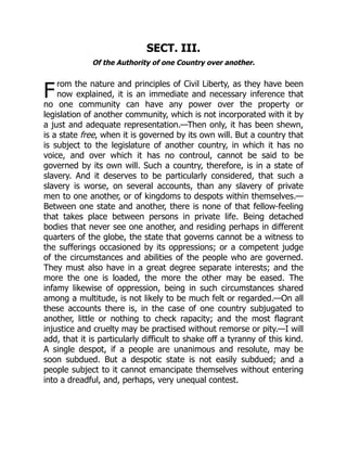 F
SECT. III.
Of the Authority of one Country over another.
rom the nature and principles of Civil Liberty, as they have been
now explained, it is an immediate and necessary inference that
no one community can have any power over the property or
legislation of another community, which is not incorporated with it by
a just and adequate representation.—Then only, it has been shewn,
is a state free, when it is governed by its own will. But a country that
is subject to the legislature of another country, in which it has no
voice, and over which it has no controul, cannot be said to be
governed by its own will. Such a country, therefore, is in a state of
slavery. And it deserves to be particularly considered, that such a
slavery is worse, on several accounts, than any slavery of private
men to one another, or of kingdoms to despots within themselves.—
Between one state and another, there is none of that fellow-feeling
that takes place between persons in private life. Being detached
bodies that never see one another, and residing perhaps in different
quarters of the globe, the state that governs cannot be a witness to
the sufferings occasioned by its oppressions; or a competent judge
of the circumstances and abilities of the people who are governed.
They must also have in a great degree separate interests; and the
more the one is loaded, the more the other may be eased. The
infamy likewise of oppression, being in such circumstances shared
among a multitude, is not likely to be much felt or regarded.—On all
these accounts there is, in the case of one country subjugated to
another, little or nothing to check rapacity; and the most flagrant
injustice and cruelty may be practised without remorse or pity.—I will
add, that it is particularly difficult to shake off a tyranny of this kind.
A single despot, if a people are unanimous and resolute, may be
soon subdued. But a despotic state is not easily subdued; and a
people subject to it cannot emancipate themselves without entering
into a dreadful, and, perhaps, very unequal contest.
 