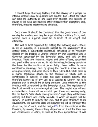 I cannot help observing farther, that the slavery of a people to
internal despots may be qualified and limited; but I don’t see what
can limit the authority of one state over another. The exercise of
power in this case can have no other measure than discretion; and,
therefore, must be indefinite and absolute.
Once more. It should be considered that the government of one
country by another, can only be supported by a military force; and,
without such a support, must be destitute of all weight and
efficiency.
This will be best explained by putting the following case.—There
is, let us suppose, in a province subject to the sovereignty of a
distant state, a subordinate legislature consisting of an Assembly
chosen by the people; a Council chosen by that Assembly; and a
Governor appointed by the Sovereign state, and paid by the
Province. There are, likewise, judges and other officers, appointed
and paid in the same manner, for administering justice agreeably to
the laws, by the verdicts of juries fairly chosen.—This forms a
constitution seemingly free, by giving the people a share in their
own government, and some check on their rulers. But, while there is
a higher legislative power, to the controul of which such a
constitution is subject, it does not itself possess Liberty, and
therefore cannot be of any use as a security to Liberty; nor is it
possible that it should be of long duration. Laws offensive to the
Province will be enacted by the Sovereign State. The legislature of
the Province will remonstrate against them. The magistrates will not
execute them. Juries will not convict upon them; and consequently,
like the Pope’s Bulls which once governed Europe, they will become
nothing but forms and empty sounds, to which no regard will be
shewn.—In order to remedy this evil, and to give efficiency to its
government, the supreme state will naturally be led to withdraw the
Governor, the Council, and the Judges[15] from the controul of the
Province, by making them entirely dependant on itself for their pay
and continuance in office, as well as for their appointment. It will
 