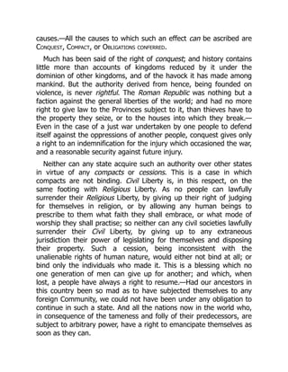 causes.—All the causes to which such an effect can be ascribed are
Conquest, Compact, or Obligations conferred.
Much has been said of the right of conquest; and history contains
little more than accounts of kingdoms reduced by it under the
dominion of other kingdoms, and of the havock it has made among
mankind. But the authority derived from hence, being founded on
violence, is never rightful. The Roman Republic was nothing but a
faction against the general liberties of the world; and had no more
right to give law to the Provinces subject to it, than thieves have to
the property they seize, or to the houses into which they break.—
Even in the case of a just war undertaken by one people to defend
itself against the oppressions of another people, conquest gives only
a right to an indemnification for the injury which occasioned the war,
and a reasonable security against future injury.
Neither can any state acquire such an authority over other states
in virtue of any compacts or cessions. This is a case in which
compacts are not binding. Civil Liberty is, in this respect, on the
same footing with Religious Liberty. As no people can lawfully
surrender their Religious Liberty, by giving up their right of judging
for themselves in religion, or by allowing any human beings to
prescribe to them what faith they shall embrace, or what mode of
worship they shall practise; so neither can any civil societies lawfully
surrender their Civil Liberty, by giving up to any extraneous
jurisdiction their power of legislating for themselves and disposing
their property. Such a cession, being inconsistent with the
unalienable rights of human nature, would either not bind at all; or
bind only the individuals who made it. This is a blessing which no
one generation of men can give up for another; and which, when
lost, a people have always a right to resume.—Had our ancestors in
this country been so mad as to have subjected themselves to any
foreign Community, we could not have been under any obligation to
continue in such a state. And all the nations now in the world who,
in consequence of the tameness and folly of their predecessors, are
subject to arbitrary power, have a right to emancipate themselves as
soon as they can.
 