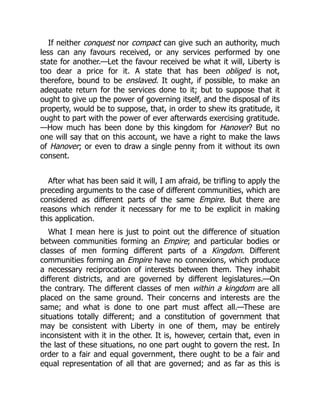 If neither conquest nor compact can give such an authority, much
less can any favours received, or any services performed by one
state for another.—Let the favour received be what it will, Liberty is
too dear a price for it. A state that has been obliged is not,
therefore, bound to be enslaved. It ought, if possible, to make an
adequate return for the services done to it; but to suppose that it
ought to give up the power of governing itself, and the disposal of its
property, would be to suppose, that, in order to shew its gratitude, it
ought to part with the power of ever afterwards exercising gratitude.
—How much has been done by this kingdom for Hanover? But no
one will say that on this account, we have a right to make the laws
of Hanover; or even to draw a single penny from it without its own
consent.
After what has been said it will, I am afraid, be trifling to apply the
preceding arguments to the case of different communities, which are
considered as different parts of the same Empire. But there are
reasons which render it necessary for me to be explicit in making
this application.
What I mean here is just to point out the difference of situation
between communities forming an Empire; and particular bodies or
classes of men forming different parts of a Kingdom. Different
communities forming an Empire have no connexions, which produce
a necessary reciprocation of interests between them. They inhabit
different districts, and are governed by different legislatures.—On
the contrary. The different classes of men within a kingdom are all
placed on the same ground. Their concerns and interests are the
same; and what is done to one part must affect all.—These are
situations totally different; and a constitution of government that
may be consistent with Liberty in one of them, may be entirely
inconsistent with it in the other. It is, however, certain that, even in
the last of these situations, no one part ought to govern the rest. In
order to a fair and equal government, there ought to be a fair and
equal representation of all that are governed; and as far as this is
 