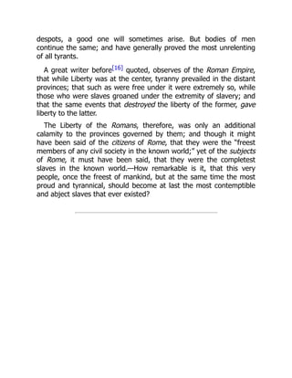 despots, a good one will sometimes arise. But bodies of men
continue the same; and have generally proved the most unrelenting
of all tyrants.
A great writer before[16] quoted, observes of the Roman Empire,
that while Liberty was at the center, tyranny prevailed in the distant
provinces; that such as were free under it were extremely so, while
those who were slaves groaned under the extremity of slavery; and
that the same events that destroyed the liberty of the former, gave
liberty to the latter.
The Liberty of the Romans, therefore, was only an additional
calamity to the provinces governed by them; and though it might
have been said of the citizens of Rome, that they were the “freest
members of any civil society in the known world;” yet of the subjects
of Rome, it must have been said, that they were the completest
slaves in the known world.—How remarkable is it, that this very
people, once the freest of mankind, but at the same time the most
proud and tyrannical, should become at last the most contemptible
and abject slaves that ever existed?
 