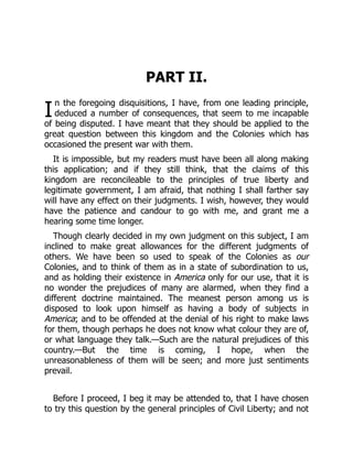 I
PART II.
n the foregoing disquisitions, I have, from one leading principle,
deduced a number of consequences, that seem to me incapable
of being disputed. I have meant that they should be applied to the
great question between this kingdom and the Colonies which has
occasioned the present war with them.
It is impossible, but my readers must have been all along making
this application; and if they still think, that the claims of this
kingdom are reconcileable to the principles of true liberty and
legitimate government, I am afraid, that nothing I shall farther say
will have any effect on their judgments. I wish, however, they would
have the patience and candour to go with me, and grant me a
hearing some time longer.
Though clearly decided in my own judgment on this subject, I am
inclined to make great allowances for the different judgments of
others. We have been so used to speak of the Colonies as our
Colonies, and to think of them as in a state of subordination to us,
and as holding their existence in America only for our use, that it is
no wonder the prejudices of many are alarmed, when they find a
different doctrine maintained. The meanest person among us is
disposed to look upon himself as having a body of subjects in
America; and to be offended at the denial of his right to make laws
for them, though perhaps he does not know what colour they are of,
or what language they talk.—Such are the natural prejudices of this
country.—But the time is coming, I hope, when the
unreasonableness of them will be seen; and more just sentiments
prevail.
Before I proceed, I beg it may be attended to, that I have chosen
to try this question by the general principles of Civil Liberty; and not
 