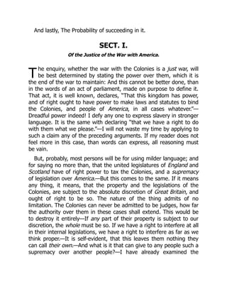T
And lastly, The Probability of succeeding in it.
SECT. I.
Of the Justice of the War with America.
he enquiry, whether the war with the Colonies is a just war, will
be best determined by stating the power over them, which it is
the end of the war to maintain: And this cannot be better done, than
in the words of an act of parliament, made on purpose to define it.
That act, it is well known, declares, “That this kingdom has power,
and of right ought to have power to make laws and statutes to bind
the Colonies, and people of America, in all cases whatever.”—
Dreadful power indeed! I defy any one to express slavery in stronger
language. It is the same with declaring “that we have a right to do
with them what we please.”—I will not waste my time by applying to
such a claim any of the preceding arguments. If my reader does not
feel more in this case, than words can express, all reasoning must
be vain.
But, probably, most persons will be for using milder language; and
for saying no more than, that the united legislatures of England and
Scotland have of right power to tax the Colonies, and a supremacy
of legislation over America.—But this comes to the same. If it means
any thing, it means, that the property and the legislations of the
Colonies, are subject to the absolute discretion of Great Britain, and
ought of right to be so. The nature of the thing admits of no
limitation. The Colonies can never be admitted to be judges, how far
the authority over them in these cases shall extend. This would be
to destroy it entirely—If any part of their property is subject to our
discretion, the whole must be so. If we have a right to interfere at all
in their internal legislations, we have a right to interfere as far as we
think proper.—It is self-evident, that this leaves them nothing they
can call their own.—And what is it that can give to any people such a
supremacy over another people?—I have already examined the
 
