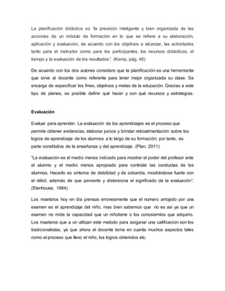 La planificación didáctica es “la previsión inteligente y bien organizada de las
acciones de un módulo de formación en lo que se refiere a su elaboración,
aplicación y evaluación, de acuerdo con los objetivos a alcanzar, las actividades
tanto para el instructor como para los participantes, los recursos didácticos, el
tiempo y la evaluación de los resultados”. (Kemp, pág. 48)
De acuerdo con los dos autores considero que la planificación es una herramienta
que sirve al docente como referente para tener mejor organizada su clase. Se
encarga de especificar los fines, objetivos y metas de la educación. Gracias a este
tipo de planes, es posible definir qué hacer y con qué recursos y estrategias.
Evaluación
Evaluar para aprender. La evaluación de los aprendizajes es el proceso que
permite obtener evidencias, elaborar juicios y brindar retroalimentación sobre los
logros de aprendizaje de los alumnos a lo largo de su formación; por tanto, es
parte constitutiva de la enseñanza y del aprendizaje. (Plan, 2011)
“La evaluación es el medio menos indicado para mostrar el poder del profesor ante
el alumno y el medio menos apropiado para controlar las conductas de los
alumnos. Hacerlo es síntoma de debilidad y de cobardía, mostrándose fuerte con
el débil, además de que pervierte y distorsiona el significado de la evaluación”.
(Stenhouse, 1984)
Los maetsros hoy en dia piensas erroneamente que el numero arrojado por una
examen es el aprendizaje del niño, mas bien sabemos que no es asi ya que un
examen no mide la capacidad que un niñotiene o los conosiemtos que adquirio.
Los maetsros que a un utilizan este metodo para asiganar una calificacion son los
tradicionalistas, ya que ahora el docente toma en cuanta muchos aspectos tales
como el proceso que llevo el niño, los logros obtenidos etc.
 