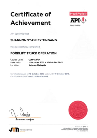 Certificate of
Achievement f,ProUpward Knowbility"
API confirms that
SHANNON STANLEY TINCIING
Has successfu[[y completed
FORKLIFT TRUCK OPERATION
Course Code:
Date Held:
Location:
CLMHE OO4
15 October 2015 - 17 October 2O15
Labuan,Malaysia
Certificate issued on 19 October 2015. Vatid untiL 19 October 2018.
Certificate Number JTN -CLMHE OO4-OO4
.on
TECHNIC.ALSERVICES
SDN BHD
Company No:757381-A
Lot 178q Btock 17, Eastwood lndustriat Estate.
Jatinn Miri By-pass, Miri 98OOO, Sarawak, t*lataysia
fel.: +6O 85 42O O4O
 