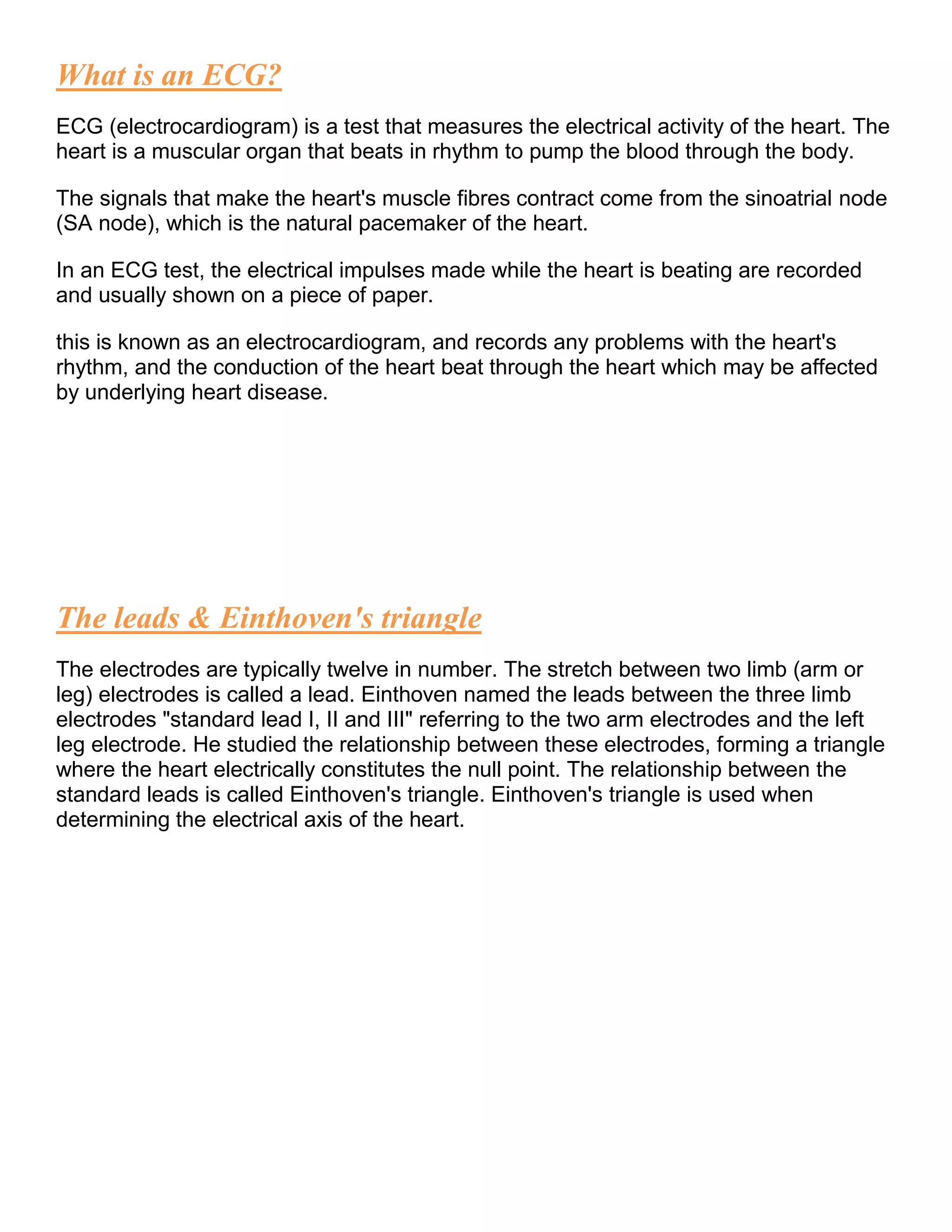 What is an ECG?
ECG (electrocardiogram) is a test that measures the electrical activity of the heart. The
heart is a muscular organ that beats in rhythm to pump the blood through the body.
The signals that make the heart's muscle fibres contract come from the sinoatrial node
(SA node), which is the natural pacemaker of the heart.
In an ECG test, the electrical impulses made while the heart is beating are recorded
and usually shown on a piece of paper.
this is known as an electrocardiogram, and records any problems with the heart's
rhythm, and the conduction of the heart beat through the heart which may be affected
by underlying heart disease.
The leads & Einthoven's triangle
The electrodes are typically twelve in number. The stretch between two limb (arm or
leg) electrodes is called a lead. Einthoven named the leads between the three limb
electrodes "standard lead I, II and III" referring to the two arm electrodes and the left
leg electrode. He studied the relationship between these electrodes, forming a triangle
where the heart electrically constitutes the null point. The relationship between the
standard leads is called Einthoven's triangle. Einthoven's triangle is used when
determining the electrical axis of the heart.
 