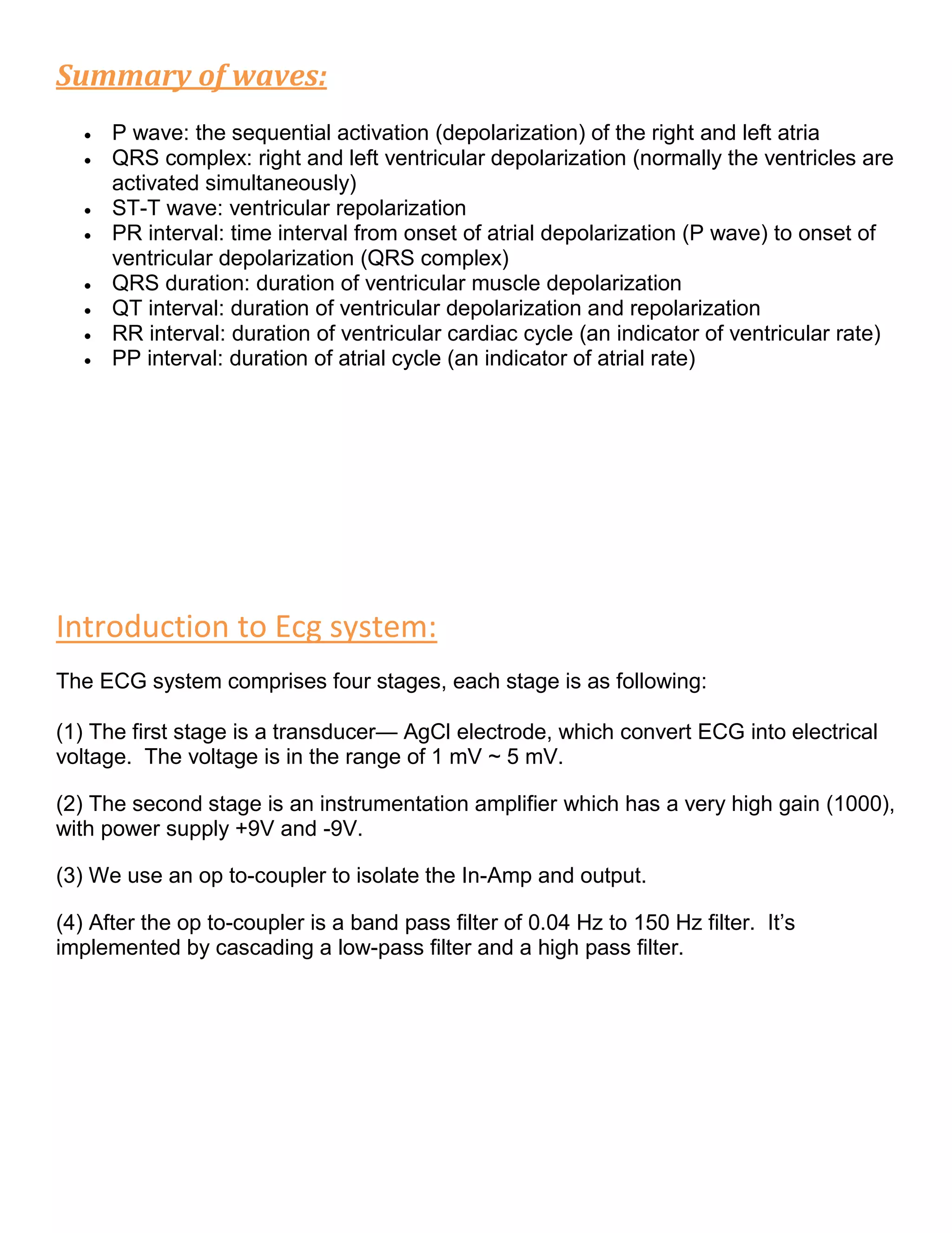 Summary of waves:
 P wave: the sequential activation (depolarization) of the right and left atria
 QRS complex: right and left ventricular depolarization (normally the ventricles are
activated simultaneously)
 ST-T wave: ventricular repolarization
 PR interval: time interval from onset of atrial depolarization (P wave) to onset of
ventricular depolarization (QRS complex)
 QRS duration: duration of ventricular muscle depolarization
 QT interval: duration of ventricular depolarization and repolarization
 RR interval: duration of ventricular cardiac cycle (an indicator of ventricular rate)
 PP interval: duration of atrial cycle (an indicator of atrial rate)
Introduction to Ecg system:
The ECG system comprises four stages, each stage is as following:
(1) The first stage is a transducer— AgCl electrode, which convert ECG into electrical
voltage. The voltage is in the range of 1 mV ~ 5 mV.
(2) The second stage is an instrumentation amplifier which has a very high gain (1000),
with power supply +9V and -9V.
(3) We use an op to-coupler to isolate the In-Amp and output.
(4) After the op to-coupler is a band pass filter of 0.04 Hz to 150 Hz filter. It’s
implemented by cascading a low-pass filter and a high pass filter.
 