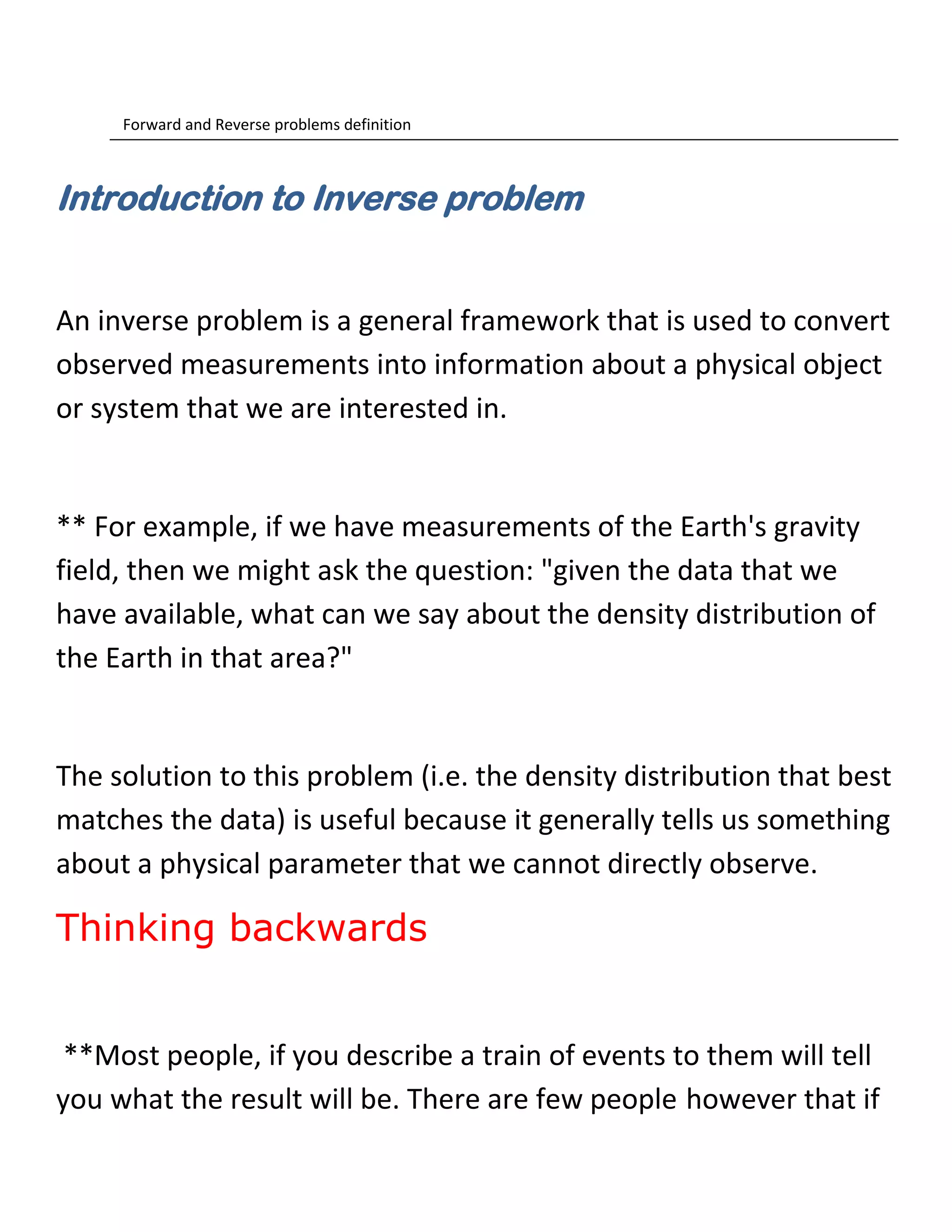 Forward and Reverse problems definition
Introduction to Inverse problem
An inverse problem is a general framework that is used to convert
observed measurements into information about a physical object
or system that we are interested in.
** For example, if we have measurements of the Earth's gravity
field, then we might ask the question: "given the data that we
have available, what can we say about the density distribution of
the Earth in that area?"
The solution to this problem (i.e. the density distribution that best
matches the data) is useful because it generally tells us something
about a physical parameter that we cannot directly observe.
Thinking backwards
**Most people, if you describe a train of events to them will tell
you what the result will be. There are few people however that if
 