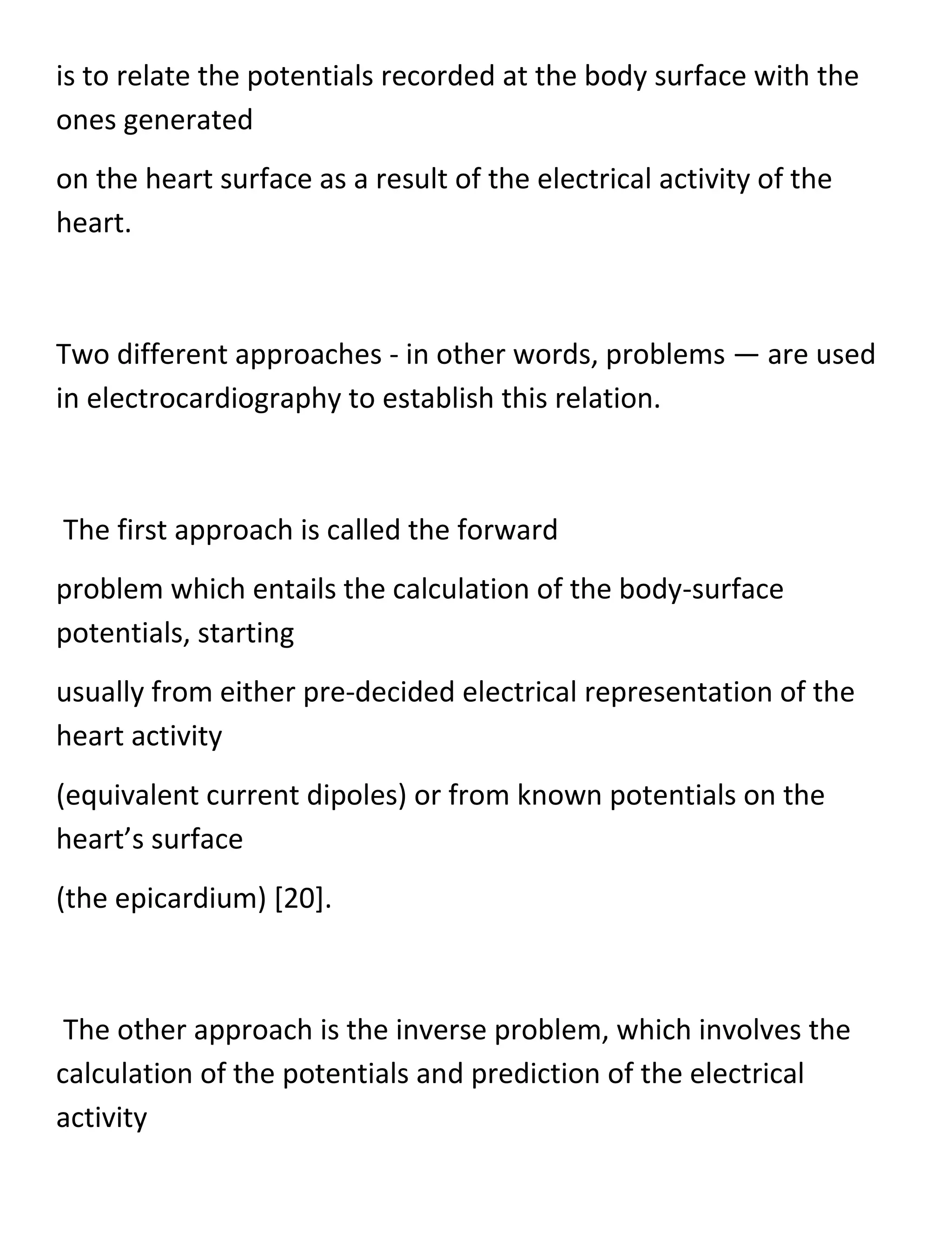 is to relate the potentials recorded at the body surface with the
ones generated
on the heart surface as a result of the electrical activity of the
heart.
Two different approaches - in other words, problems — are used
in electrocardiography to establish this relation.
The first approach is called the forward
problem which entails the calculation of the body-surface
potentials, starting
usually from either pre-decided electrical representation of the
heart activity
(equivalent current dipoles) or from known potentials on the
heart’s surface
(the epicardium) [20].
The other approach is the inverse problem, which involves the
calculation of the potentials and prediction of the electrical
activity
 