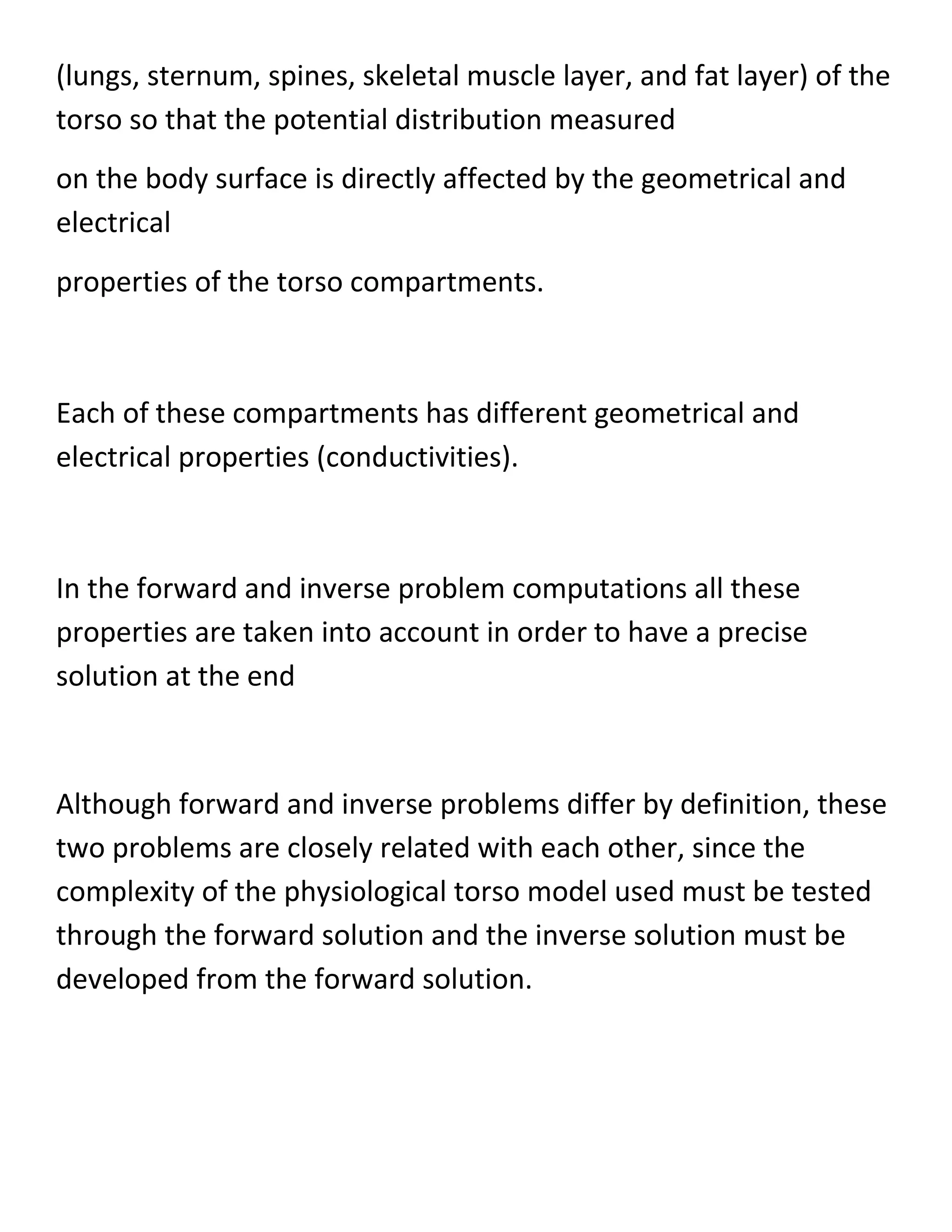 (lungs, sternum, spines, skeletal muscle layer, and fat layer) of the
torso so that the potential distribution measured
on the body surface is directly affected by the geometrical and
electrical
properties of the torso compartments.
Each of these compartments has different geometrical and
electrical properties (conductivities).
In the forward and inverse problem computations all these
properties are taken into account in order to have a precise
solution at the end
Although forward and inverse problems differ by definition, these
two problems are closely related with each other, since the
complexity of the physiological torso model used must be tested
through the forward solution and the inverse solution must be
developed from the forward solution.
 