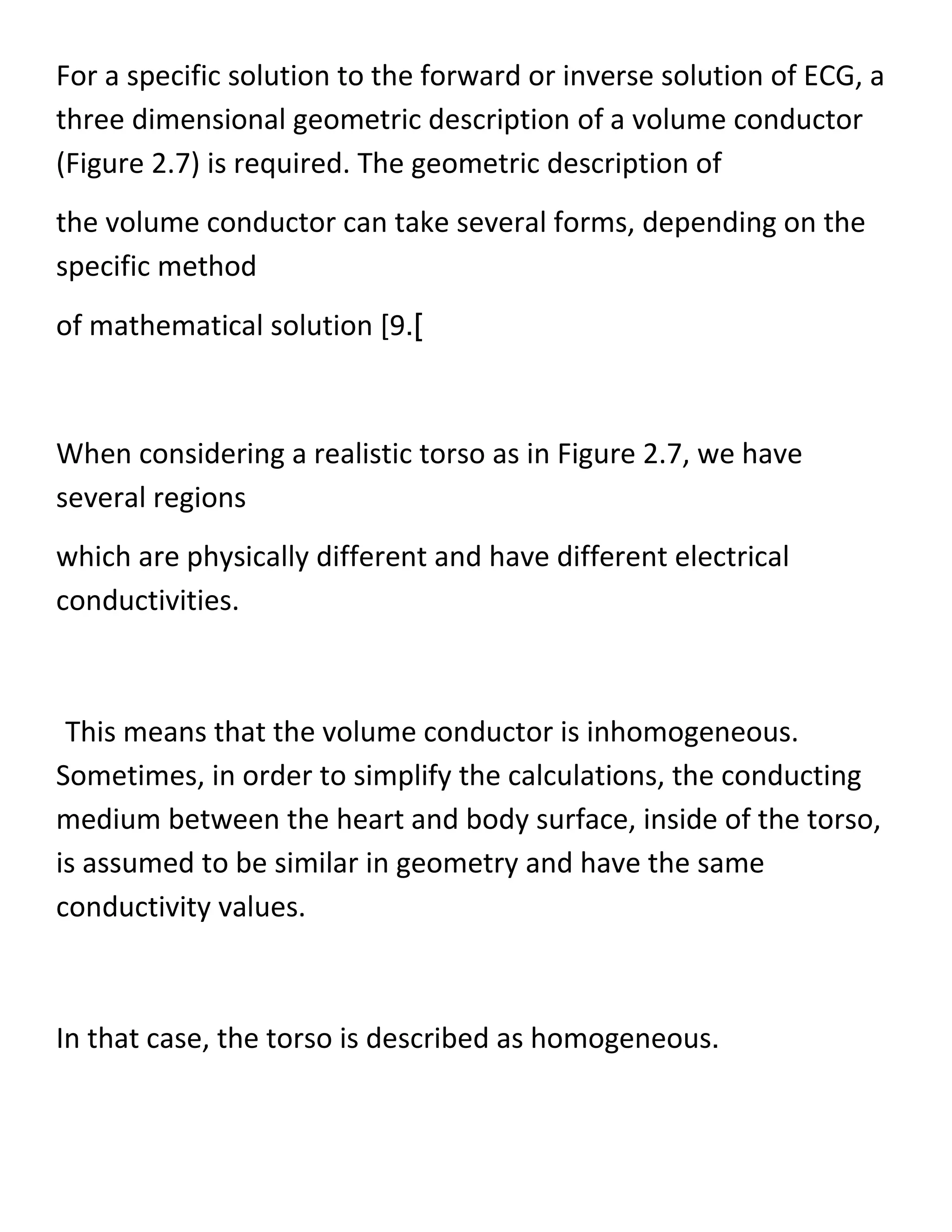 For a specific solution to the forward or inverse solution of ECG, a
three dimensional geometric description of a volume conductor
(Figure 2.7) is required. The geometric description of
the volume conductor can take several forms, depending on the
specific method
of mathematical solution [9.]
When considering a realistic torso as in Figure 2.7, we have
several regions
which are physically different and have different electrical
conductivities.
This means that the volume conductor is inhomogeneous.
Sometimes, in order to simplify the calculations, the conducting
medium between the heart and body surface, inside of the torso,
is assumed to be similar in geometry and have the same
conductivity values.
In that case, the torso is described as homogeneous.
 