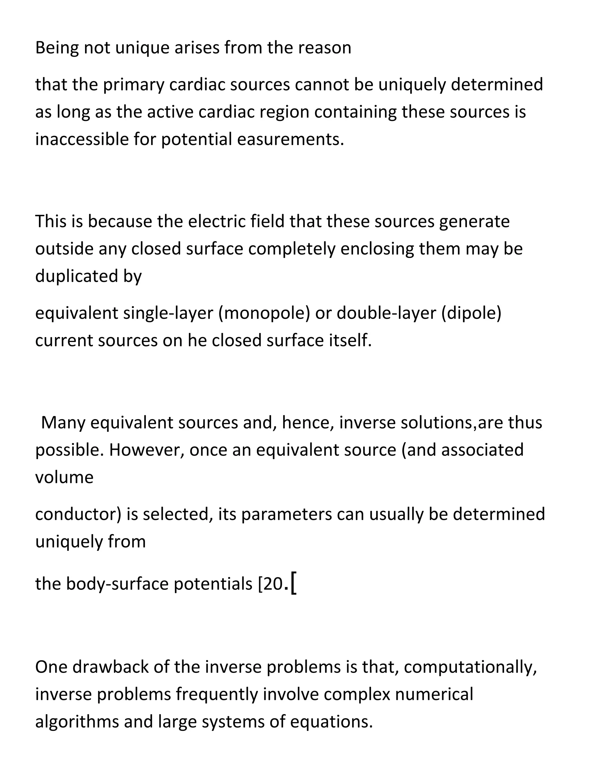 Being not unique arises from the reason
that the primary cardiac sources cannot be uniquely determined
as long as the active cardiac region containing these sources is
inaccessible for potential easurements.
This is because the electric field that these sources generate
outside any closed surface completely enclosing them may be
duplicated by
equivalent single-layer (monopole) or double-layer (dipole)
current sources on he closed surface itself.
Many equivalent sources and, hence, inverse solutions,are thus
possible. However, once an equivalent source (and associated
volume
conductor) is selected, its parameters can usually be determined
uniquely from
the body-surface potentials [20.]
One drawback of the inverse problems is that, computationally,
inverse problems frequently involve complex numerical
algorithms and large systems of equations.
 