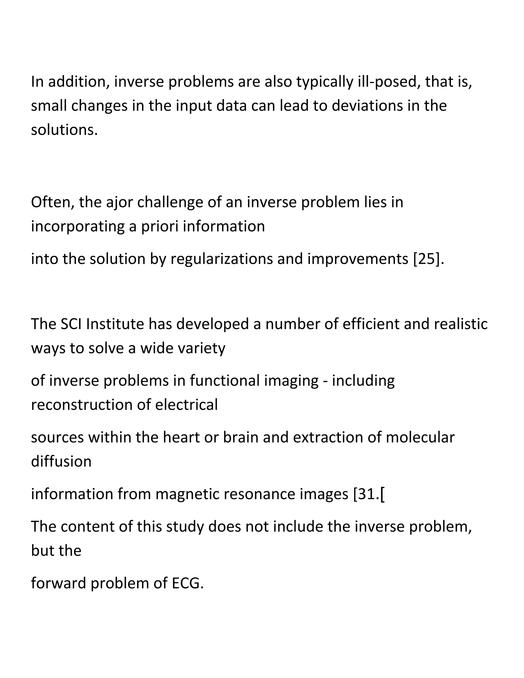 In addition, inverse problems are also typically ill-posed, that is,
small changes in the input data can lead to deviations in the
solutions.
Often, the ajor challenge of an inverse problem lies in
incorporating a priori information
into the solution by regularizations and improvements [25].
The SCI Institute has developed a number of efficient and realistic
ways to solve a wide variety
of inverse problems in functional imaging - including
reconstruction of electrical
sources within the heart or brain and extraction of molecular
diffusion
information from magnetic resonance images [31.]
The content of this study does not include the inverse problem,
but the
forward problem of ECG.
 