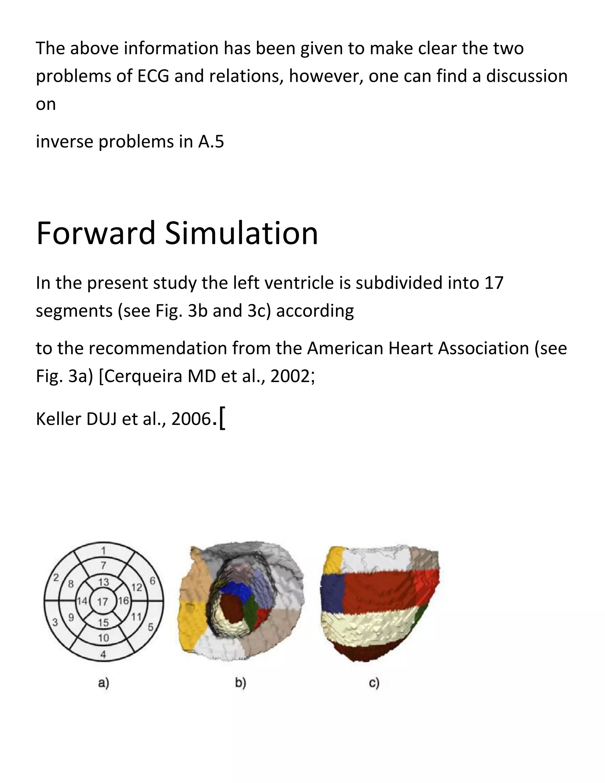 The above information has been given to make clear the two
problems of ECG and relations, however, one can find a discussion
on
inverse problems in A.5
Forward Simulation
In the present study the left ventricle is subdivided into 17
segments (see Fig. 3b and 3c) according
to the recommendation from the American Heart Association (see
Fig. 3a) [Cerqueira MD et al., 2002;
Keller DUJ et al., 2006.]
 