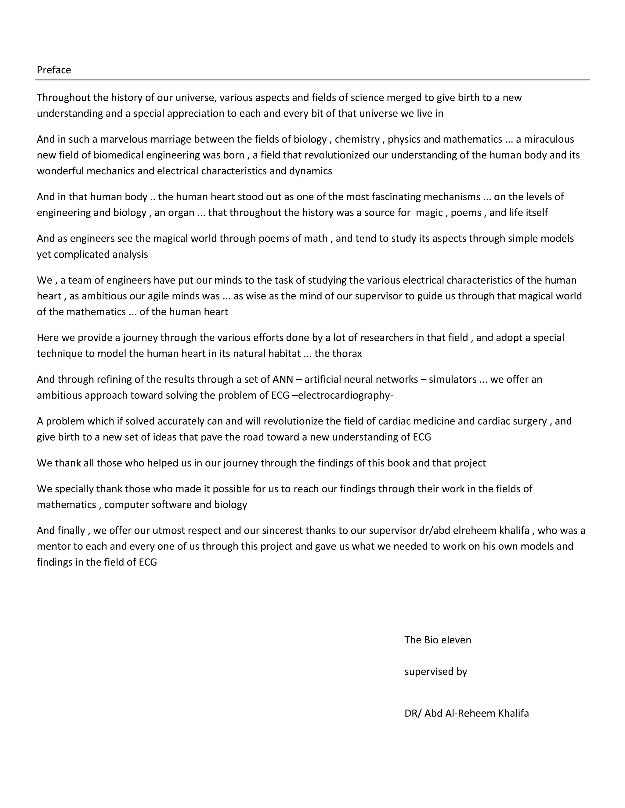 Preface
Throughout the history of our universe, various aspects and fields of science merged to give birth to a new
understanding and a special appreciation to each and every bit of that universe we live in
And in such a marvelous marriage between the fields of biology , chemistry , physics and mathematics ... a miraculous
new field of biomedical engineering was born , a field that revolutionized our understanding of the human body and its
wonderful mechanics and electrical characteristics and dynamics
And in that human body .. the human heart stood out as one of the most fascinating mechanisms ... on the levels of
engineering and biology , an organ ... that throughout the history was a source for magic , poems , and life itself
And as engineers see the magical world through poems of math , and tend to study its aspects through simple models
yet complicated analysis
We , a team of engineers have put our minds to the task of studying the various electrical characteristics of the human
heart , as ambitious our agile minds was ... as wise as the mind of our supervisor to guide us through that magical world
of the mathematics ... of the human heart
Here we provide a journey through the various efforts done by a lot of researchers in that field , and adopt a special
technique to model the human heart in its natural habitat ... the thorax
And through refining of the results through a set of ANN – artificial neural networks – simulators ... we offer an
ambitious approach toward solving the problem of ECG –electrocardiography-
A problem which if solved accurately can and will revolutionize the field of cardiac medicine and cardiac surgery , and
give birth to a new set of ideas that pave the road toward a new understanding of ECG
We thank all those who helped us in our journey through the findings of this book and that project
We specially thank those who made it possible for us to reach our findings through their work in the fields of
mathematics , computer software and biology
And finally , we offer our utmost respect and our sincerest thanks to our supervisor dr/abd elreheem khalifa , who was a
mentor to each and every one of us through this project and gave us what we needed to work on his own models and
findings in the field of ECG
The Bio eleven
supervised by
DR/ Abd Al-Reheem Khalifa
 