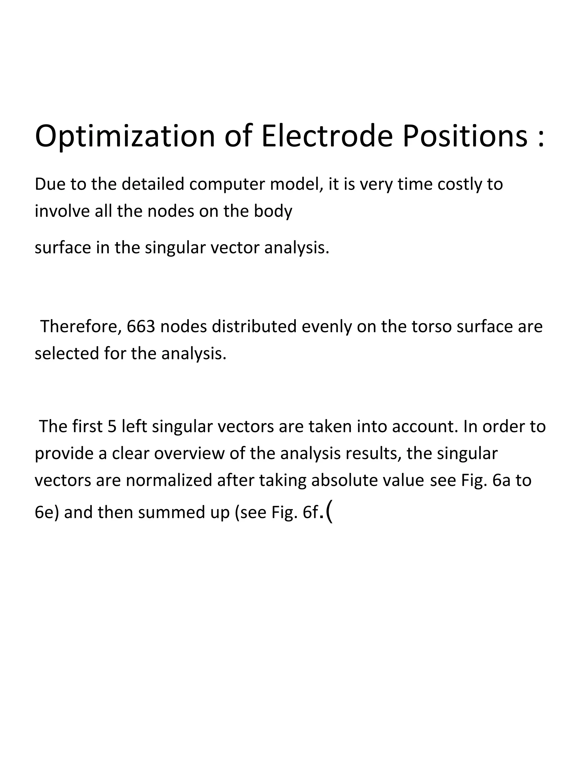 Optimization of Electrode Positions :
Due to the detailed computer model, it is very time costly to
involve all the nodes on the body
surface in the singular vector analysis.
Therefore, 663 nodes distributed evenly on the torso surface are
selected for the analysis.
The first 5 left singular vectors are taken into account. In order to
provide a clear overview of the analysis results, the singular
vectors are normalized after taking absolute value see Fig. 6a to
6e) and then summed up (see Fig. 6f.)
 