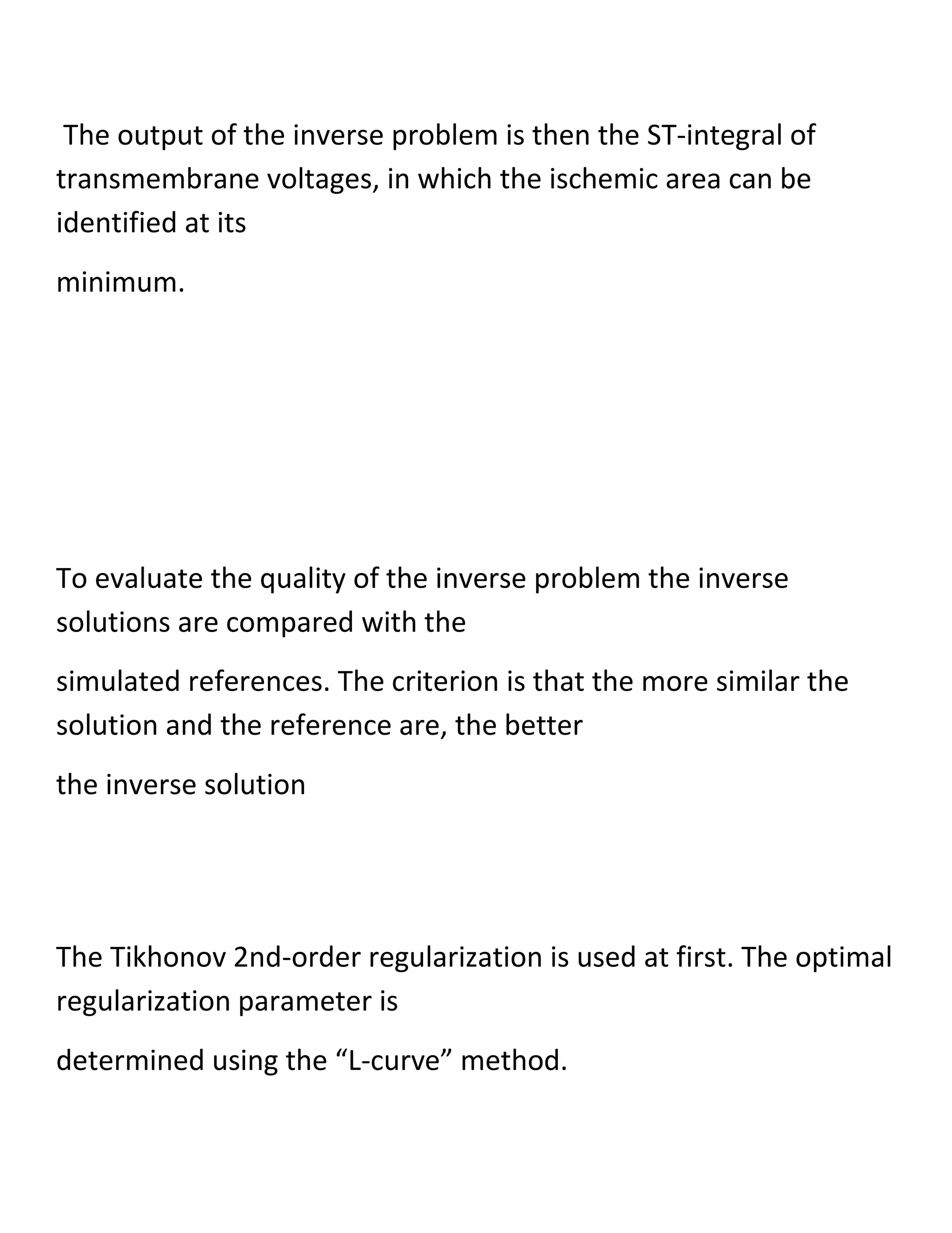 The output of the inverse problem is then the ST-integral of
transmembrane voltages, in which the ischemic area can be
identified at its
minimum.
To evaluate the quality of the inverse problem the inverse
solutions are compared with the
simulated references. The criterion is that the more similar the
solution and the reference are, the better
the inverse solution
The Tikhonov 2nd-order regularization is used at first. The optimal
regularization parameter is
determined using the “L-curve” method.
 