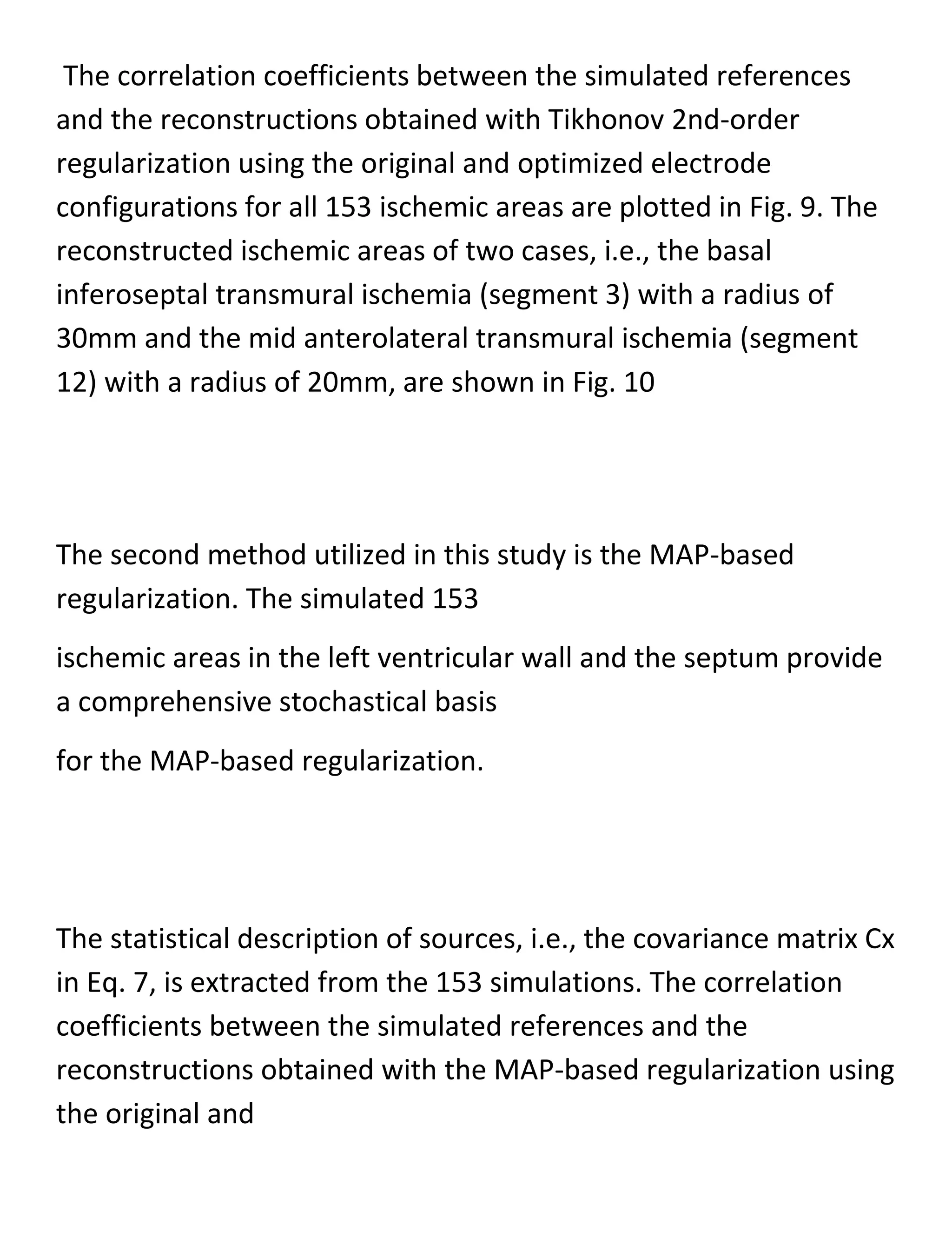 The correlation coefficients between the simulated references
and the reconstructions obtained with Tikhonov 2nd-order
regularization using the original and optimized electrode
configurations for all 153 ischemic areas are plotted in Fig. 9. The
reconstructed ischemic areas of two cases, i.e., the basal
inferoseptal transmural ischemia (segment 3) with a radius of
30mm and the mid anterolateral transmural ischemia (segment
12) with a radius of 20mm, are shown in Fig. 10
The second method utilized in this study is the MAP-based
regularization. The simulated 153
ischemic areas in the left ventricular wall and the septum provide
a comprehensive stochastical basis
for the MAP-based regularization.
The statistical description of sources, i.e., the covariance matrix Cx
in Eq. 7, is extracted from the 153 simulations. The correlation
coefficients between the simulated references and the
reconstructions obtained with the MAP-based regularization using
the original and
 