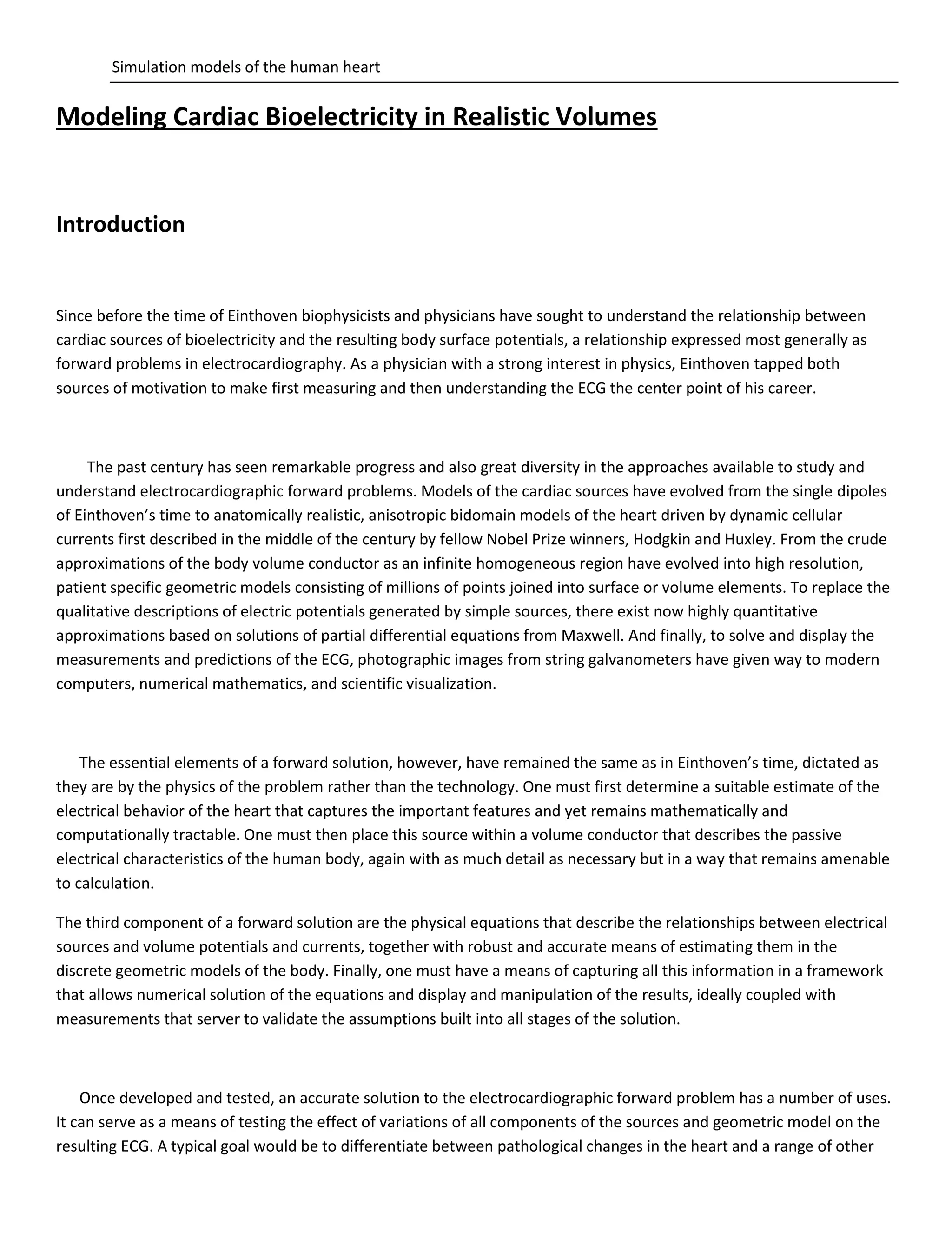 Simulation models of the human heart
Modeling Cardiac Bioelectricity in Realistic Volumes
Introduction
Since before the time of Einthoven biophysicists and physicians have sought to understand the relationship between
cardiac sources of bioelectricity and the resulting body surface potentials, a relationship expressed most generally as
forward problems in electrocardiography. As a physician with a strong interest in physics, Einthoven tapped both
sources of motivation to make first measuring and then understanding the ECG the center point of his career.
The past century has seen remarkable progress and also great diversity in the approaches available to study and
understand electrocardiographic forward problems. Models of the cardiac sources have evolved from the single dipoles
of Einthoven’s time to anatomically realistic, anisotropic bidomain models of the heart driven by dynamic cellular
currents first described in the middle of the century by fellow Nobel Prize winners, Hodgkin and Huxley. From the crude
approximations of the body volume conductor as an infinite homogeneous region have evolved into high resolution,
patient specific geometric models consisting of millions of points joined into surface or volume elements. To replace the
qualitative descriptions of electric potentials generated by simple sources, there exist now highly quantitative
approximations based on solutions of partial differential equations from Maxwell. And finally, to solve and display the
measurements and predictions of the ECG, photographic images from string galvanometers have given way to modern
computers, numerical mathematics, and scientific visualization.
The essential elements of a forward solution, however, have remained the same as in Einthoven’s time, dictated as
they are by the physics of the problem rather than the technology. One must first determine a suitable estimate of the
electrical behavior of the heart that captures the important features and yet remains mathematically and
computationally tractable. One must then place this source within a volume conductor that describes the passive
electrical characteristics of the human body, again with as much detail as necessary but in a way that remains amenable
to calculation.
The third component of a forward solution are the physical equations that describe the relationships between electrical
sources and volume potentials and currents, together with robust and accurate means of estimating them in the
discrete geometric models of the body. Finally, one must have a means of capturing all this information in a framework
that allows numerical solution of the equations and display and manipulation of the results, ideally coupled with
measurements that server to validate the assumptions built into all stages of the solution.
Once developed and tested, an accurate solution to the electrocardiographic forward problem has a number of uses.
It can serve as a means of testing the effect of variations of all components of the sources and geometric model on the
resulting ECG. A typical goal would be to differentiate between pathological changes in the heart and a range of other
 