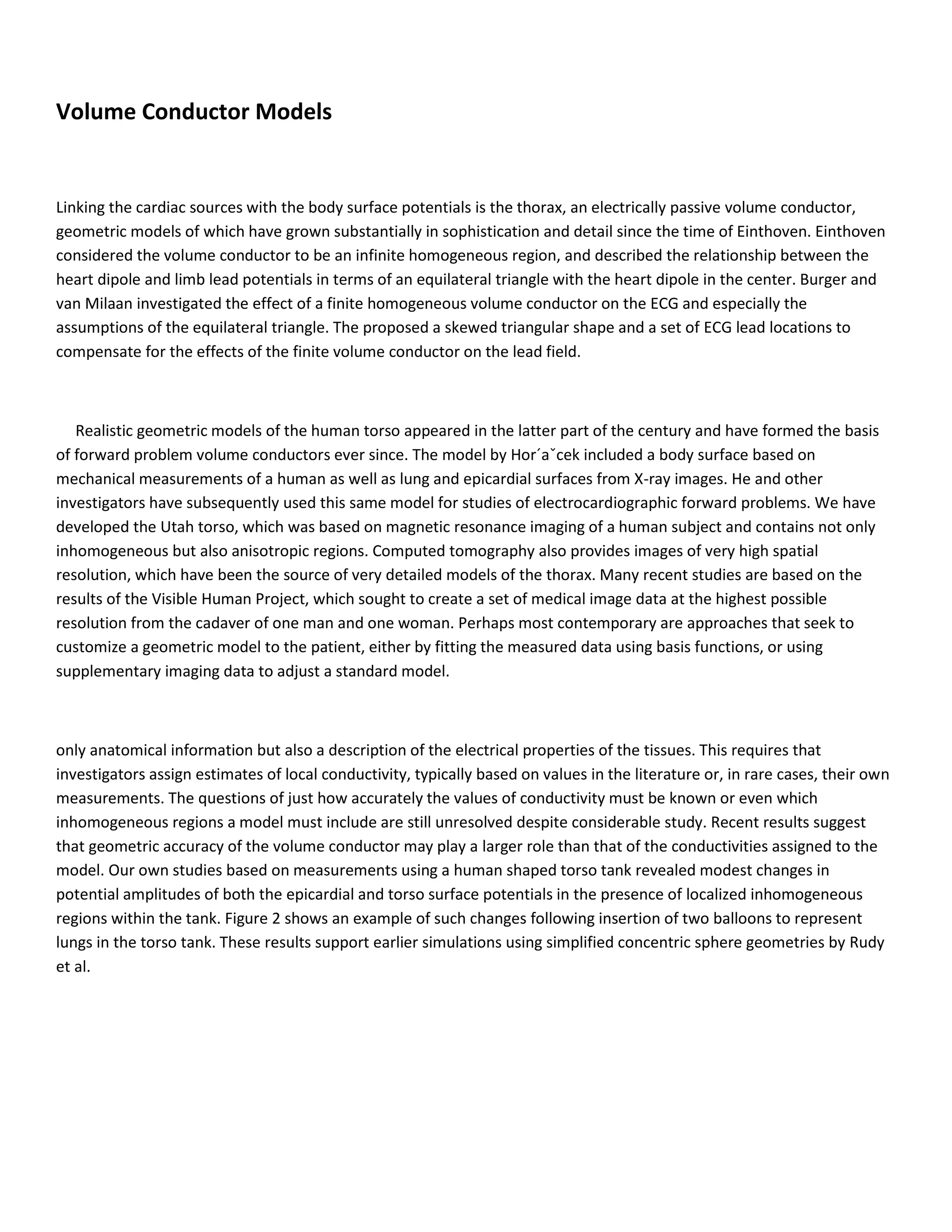 Volume Conductor Models
Linking the cardiac sources with the body surface potentials is the thorax, an electrically passive volume conductor,
geometric models of which have grown substantially in sophistication and detail since the time of Einthoven. Einthoven
considered the volume conductor to be an infinite homogeneous region, and described the relationship between the
heart dipole and limb lead potentials in terms of an equilateral triangle with the heart dipole in the center. Burger and
van Milaan investigated the effect of a finite homogeneous volume conductor on the ECG and especially the
assumptions of the equilateral triangle. The proposed a skewed triangular shape and a set of ECG lead locations to
compensate for the effects of the finite volume conductor on the lead field.
Realistic geometric models of the human torso appeared in the latter part of the century and have formed the basis
of forward problem volume conductors ever since. The model by Hor´aˇcek included a body surface based on
mechanical measurements of a human as well as lung and epicardial surfaces from X-ray images. He and other
investigators have subsequently used this same model for studies of electrocardiographic forward problems. We have
developed the Utah torso, which was based on magnetic resonance imaging of a human subject and contains not only
inhomogeneous but also anisotropic regions. Computed tomography also provides images of very high spatial
resolution, which have been the source of very detailed models of the thorax. Many recent studies are based on the
results of the Visible Human Project, which sought to create a set of medical image data at the highest possible
resolution from the cadaver of one man and one woman. Perhaps most contemporary are approaches that seek to
customize a geometric model to the patient, either by fitting the measured data using basis functions, or using
supplementary imaging data to adjust a standard model.
only anatomical information but also a description of the electrical properties of the tissues. This requires that
investigators assign estimates of local conductivity, typically based on values in the literature or, in rare cases, their own
measurements. The questions of just how accurately the values of conductivity must be known or even which
inhomogeneous regions a model must include are still unresolved despite considerable study. Recent results suggest
that geometric accuracy of the volume conductor may play a larger role than that of the conductivities assigned to the
model. Our own studies based on measurements using a human shaped torso tank revealed modest changes in
potential amplitudes of both the epicardial and torso surface potentials in the presence of localized inhomogeneous
regions within the tank. Figure 2 shows an example of such changes following insertion of two balloons to represent
lungs in the torso tank. These results support earlier simulations using simplified concentric sphere geometries by Rudy
et al.
 