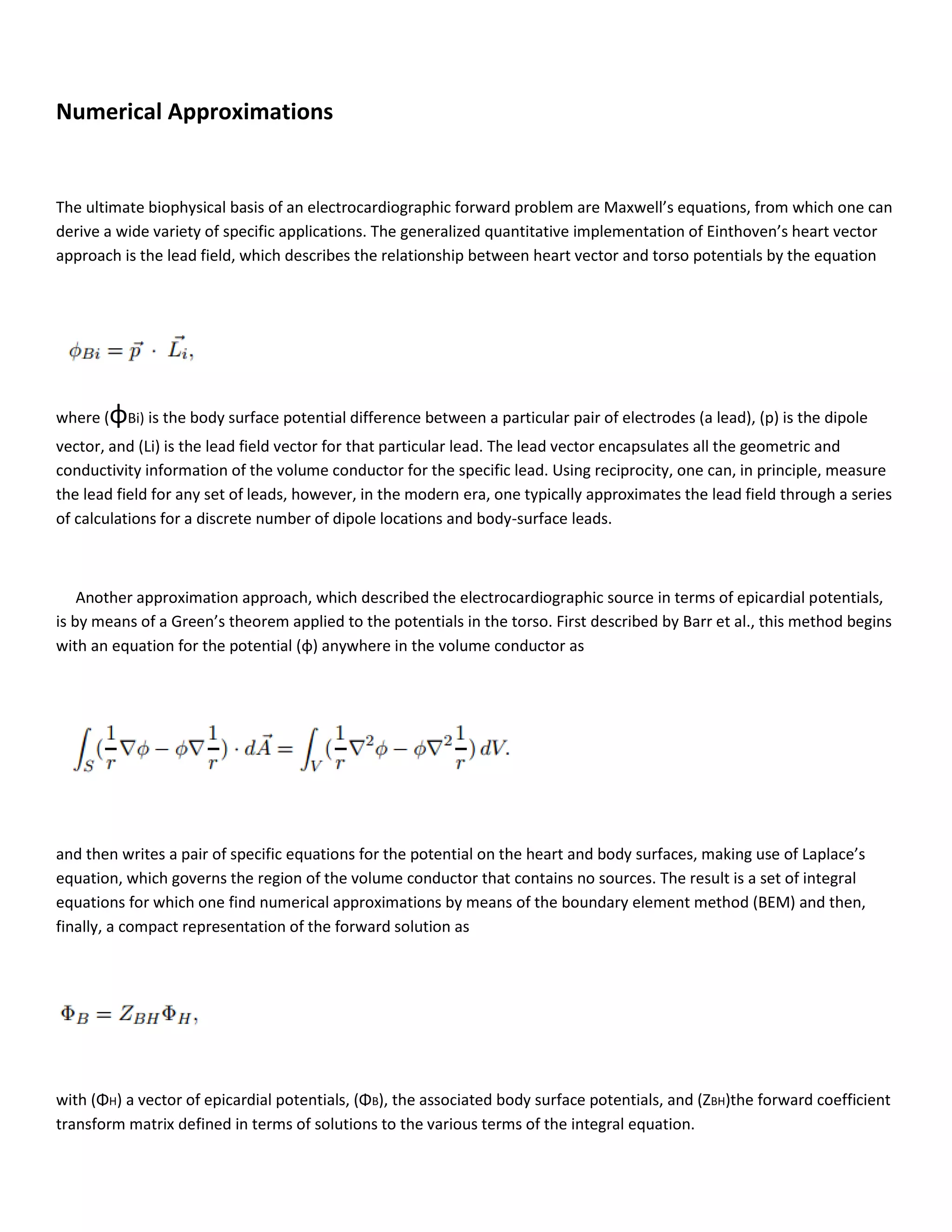 Numerical Approximations
The ultimate biophysical basis of an electrocardiographic forward problem are Maxwell’s equations, from which one can
derive a wide variety of specific applications. The generalized quantitative implementation of Einthoven’s heart vector
approach is the lead field, which describes the relationship between heart vector and torso potentials by the equation
where (φBi) is the body surface potential difference between a particular pair of electrodes (a lead), (p) is the dipole
vector, and (Li) is the lead field vector for that particular lead. The lead vector encapsulates all the geometric and
conductivity information of the volume conductor for the specific lead. Using reciprocity, one can, in principle, measure
the lead field for any set of leads, however, in the modern era, one typically approximates the lead field through a series
of calculations for a discrete number of dipole locations and body-surface leads.
Another approximation approach, which described the electrocardiographic source in terms of epicardial potentials,
is by means of a Green’s theorem applied to the potentials in the torso. First described by Barr et al., this method begins
with an equation for the potential (φ) anywhere in the volume conductor as
and then writes a pair of specific equations for the potential on the heart and body surfaces, making use of Laplace’s
equation, which governs the region of the volume conductor that contains no sources. The result is a set of integral
equations for which one find numerical approximations by means of the boundary element method (BEM) and then,
finally, a compact representation of the forward solution as
with (ΦH) a vector of epicardial potentials, (ΦB), the associated body surface potentials, and (ZBH)the forward coefficient
transform matrix defined in terms of solutions to the various terms of the integral equation.
 